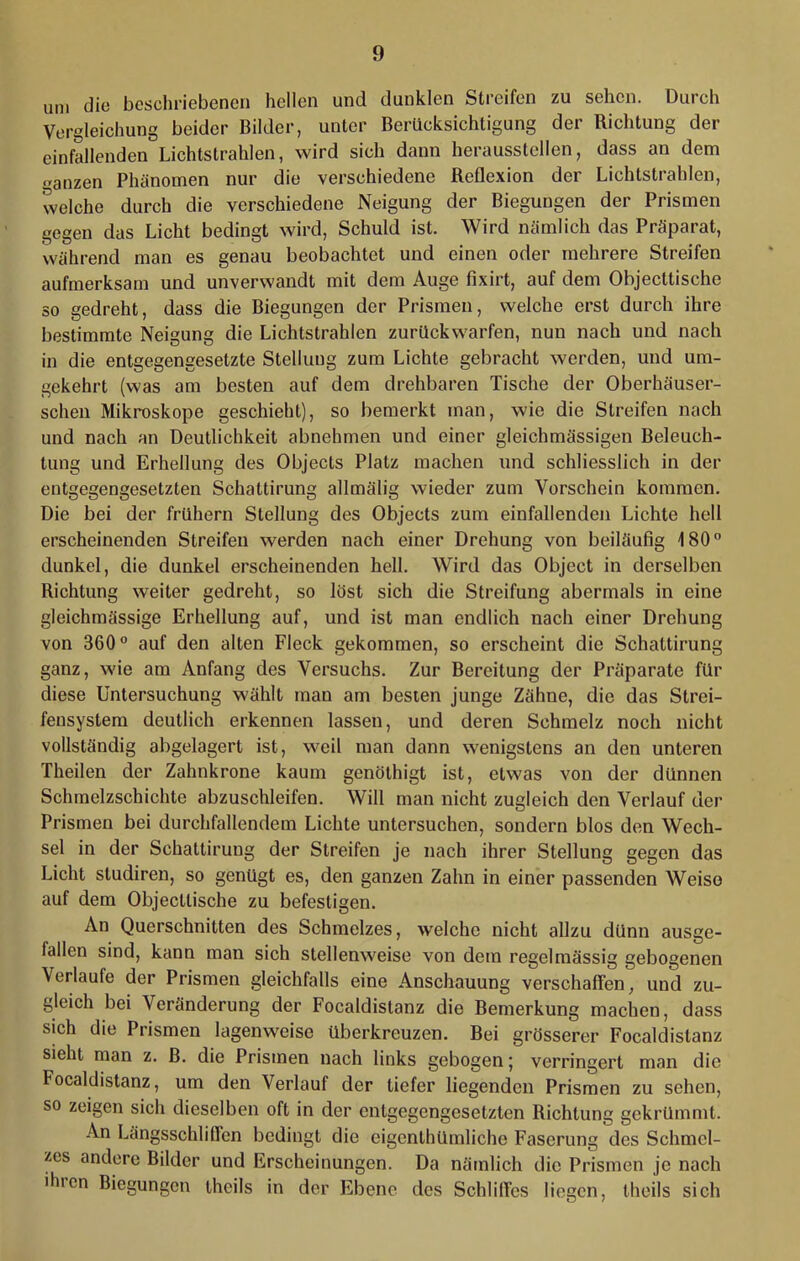 um die beschriebenen hellen und dunklen Streifen zu sehen. Durch Vergleichung beider Bilder, unter Berücksichtigung der Richtung der einfallenden Lichtstrahlen, wird sich dann heraussteilen, dass an dem n-anzen Phänomen nur die verschiedene Reflexion der Lichtstrahlen, welche durch die verschiedene Neigung der Biegungen der Prismen gegen das Licht bedingt wird, Schuld ist. Wird nämlich das Präparat, während man es genau beobachtet und einen oder mehrere Streifen aufmerksam und unverwandt mit dem Auge fixirt, auf dem Objecttische so gedreht, dass die Biegungen der Prismen, welche erst durch ihre bestimmte Neigung die Lichtstrahlen zurückwarfen, nun nach und nach in die entgegengesetzte Stellung zum Lichte gebracht werden, und um- gekehrt (was am besten auf dem drehbaren Tische der Oberhäuser- schen Mikroskope geschieht), so bemerkt man, wie die Streifen nach und nach an Deutlichkeit abnehmen und einer gleichmässigen Beleuch- tung und Erhellung des Objects Platz machen und schliesslich in der entgegengesetzten Schattirung allmälig wieder zum Vorschein kommen. Die bei der frühem Stellung des Objects zum einfallendeji Lichte hell erscheinenden Streifen werden nach einer Drehung von beiläufig 180” dunkel, die dunkel erscheinenden hell. Wird das Object in derselben Richtung weiter gedreht, so löst sich die Streifung abermals in eine gleichmässige Erhellung auf, und ist man endlich nach einer Drehung von 360” auf den alten Fleck gekommen, so erscheint die Schattirung ganz, wie am Anfang des Versuchs. Zur Bereitung der Präparate für diese Untersuchung wählt man am besten junge Zähne, die das Strei- fensystem deutlich erkennen lassen, und deren Schmelz noch nicht vollständig abgelagert ist, weil man dann wenigstens an den unteren Theilen der Zahnkrone kaum genölhigt ist, etwas von der dünnen Schmelzschichte abzuschleifen. Will man nicht zugleich den Verlauf der Prismen bei durchfallendem Lichte untersuchen, sondern blos den Wech- sel in der Schattirung der Streifen je nach ihrer Stellung gegen das Licht studiren, so genügt es, den ganzen Zahn in einer passenden Weise auf dem Objectlische zu befestigen. An Querschnitten des Schmelzes, welche nicht allzu dünn ausge- fallen sind, kann man sich stellenweise von dem regelmässig gebogenen Verlaufe der Prismen gleichfalls eine Anschauung verschaffen, und zu- gleich bei Veränderung der Focaldistanz die Bemerkung machen, dass sich die Prismen lagenweise überkreuzen. Bei grösserer Focaldistanz sieht man z. B. die Prismen nach links gebogen; verringert man die Focaldistanz, um den Verlauf der tiefer liegenden Prismen zu sehen, so zeigen sich dieselben oft in der entgegengesetzten Richtung gekrümmt. An Längsschliflen bedingt die eigenthümliche Faserung des Schmel- zes andere Bilder und Erscheinungen. Da nämlich die Prismen je nach ihren Biegungen theils in der Ebene des SchlilTes liegen, theils sich