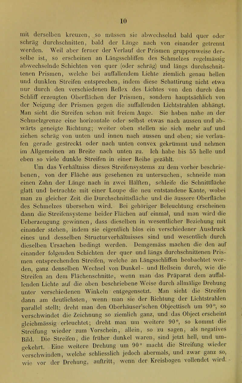 inil derselben kreuzen, so müssen sie abwechselnd bald quer oder schräg durchschnitten, bald der Länge nach von einander getrennt werden. Weil aber ferner der Verlauf der Prismen gruppenweise der- selbe ist, so erscheinen an Längsschlilfen des Schmelzes regelmässig abwechselnde Schichten von (juer (oder schräg) und längs durchschnit- tenen Prismen, welche bei aunällendem Lichte ziemlich genau hellen und dunklen Streifen entsprechen, indem diese Schattirung nicht etwa nur durch den verschiedenen Reflex des Lichtes von den durch den Schlifi' erzeugten Oberflächen der Prismen, sondern hauptsächlich von der Neigung der Prismen gegen die auffallenden Lichtstrahlen abhängt. Man sieht die Streifen schon mit freiem Auge. Sie haben nahe an der Schmelzgrenze eine horizontale oder selbst etwas nach aussen und ab- wärts geneigte Richtung; weiter oben stellen sie sich mehr auf und ziehen schräg von unten und innen nach aussen und oben; sie verlau- fen gerade gestreckt oder nach unten convex gekrümmt und nehmen im Allgemeinen an Rreite nach unten zu. Ich habe bis 55 helle und eben so viele dunkle Streifen in einer Reihe gezählt. Um das Verhältniss dieses Streifensystems zu dem vorher beschrie- benen, von der Fläche aus gesehenen zu untersuchen, schneide man einen Zahn der Länge nach in zwei Hälften, schleife die Schnittfläche glatt und betrachte mit einer Loupe die neu entstandene Kante, wobei man zu gleicher Zeit die Durchschnittsfläche und die äussere Oberfläche des Schmelzes übersehen wird. Bei gehöriger Beleuchtung erscheinen dann die Streifensysteme beider Flächen auf einmal, und man wird die Ueberzeugung gewinnen, dass dieselben in wesentlicher Beziehung mit einander stehen, indem sie eigentlich blos ein verschiedener Ausdruck eines und desselben Structurverhältnisses sind und wesentlich durch dieselben Ursachen bedingt werden. Demgemäss machen die den auf einander folgenden Schichten der quer und längs durchschnittenen Pris- men entsprechenden Streifen, welche an Längsschliffen beobachtet wer- den, ganz denselben Wechsel von Dunkel - und Hellsein durch, wie die Streifen an dem Flächenschnitte, wenn man das Präparat dem auffal- lenden Lichte auf die oben beschriebene Weise durch allmälige Drehung unter verschiedenen Winkeln entgegensetzt. Man sieht die Streifen dann am deutlichsten, wenn man sie der Richtung der Lichtstrahlen parallel stellt; dreht man den Oberhäuser’schen Objecttisch um 90, so verschwindet die Zeichnung so ziemlich ganz, und das Object erscheint gleichmässig erleuchtet; dreht man um weitere 90, so kommt die Streifung wieder zum Vorschein, allein, so zu sagen, als negatives Bild. Die Streifen, die früher dunkel waren, sind jetzt hell, und um- gekehrt. Eine weitere Drehung um 90 macht die Streifung wieder verschwinden, welche schliesslich jedoch abermals, und zwar ganz so, wie vor der Drehung, auftritt, wenn der Kreisbogen vollendet wird.