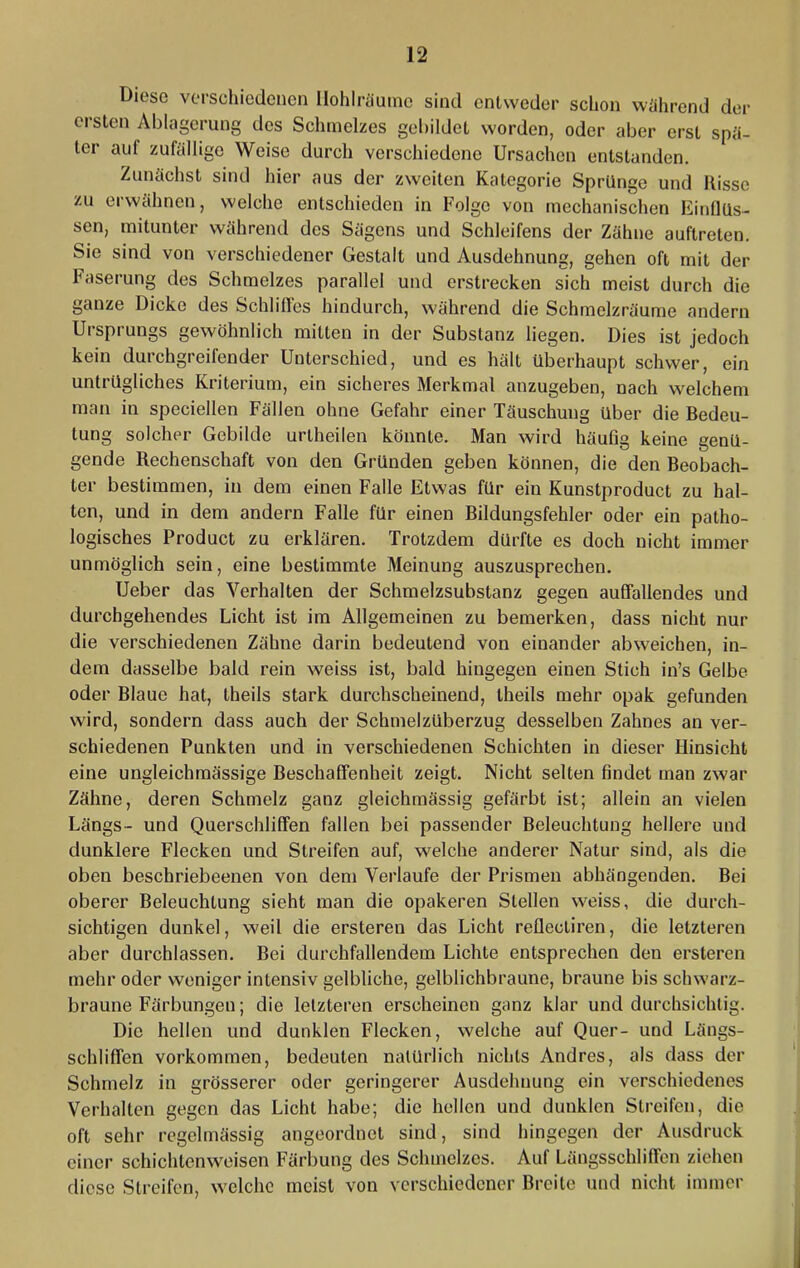 Diese verschiedenen Ilohlriiuine sind entweder schon wiihrend der ersten Ablagerung des Schmelzes gebildet worden, oder aber erst spä- ter auf zufällige Weise durch verschiedene Ursachen entstanden. Zunächst sind hier aus der zweiten Kategorie Sprünge und Risse zu erwähnen, welche entschieden in Folge von mechanischen Einflüs- sen, mitunter während des Sägens und Schleifens der Zähne auftreten. Sie sind von verschiedener Gestalt und Ausdehnung, gehen oft mit der Faserung des Schmelzes parallel und erstrecken sich meist durch die ganze Dicke des Schliffes hindurch, während die Schtnelzräume andern Ursprungs gewöhnlich mitten in der Substanz liegen. Dies ist jedoch kein durchgreifender Unterschied, und es hält überhaupt schwer, ein untrügliches Kriterium, ein sicheres Merkmal anzugeben, nach welchem man in speciellen Fällen ohne Gefahr einer Täuschung über die Bedeu- tung solcher Gebilde urtheilen könnte. Man wird häufig keine genü- gende Rechenschaft von den Gründen geben können, die den Beobach- ter bestimmen, in dem einen Falle Etwas für ein Kunstproduct zu hal- ten, und in dem andern Falle für einen Bildungsfehler oder ein patho- logisches Product zu erklären. Trotzdem dürfte es doch nicht immer unmöglich sein, eine bestimmte Meinung auszusprechen. lieber das Verhalten der Schmelzsubstanz gegen auffallendes und durchgehendes Licht ist im Allgemeinen zu bemerken, dass nicht nur die verschiedenen Zähne darin bedeutend von einander abweichen, in- dem dasselbe bald rein weiss ist, bald hingegen einen Stich in’s Gelbe oder Blaue hat, theils stark durchscheinend, theils mehr opak gefunden wird, sondern dass auch der Schmelzüberzug desselben Zahnes an ver- schiedenen Punkten und in verschiedenen Schichten in dieser Hinsicht eine ungleichmässige Beschaffenheit zeigt. Nicht selten findet man zwar Zähne, deren Schmelz ganz gleichmässig gefärbt ist; allein an vielen Längs- und Querschliffen fallen bei passender Beleuchtung hellere und dunklere Flecken und Streifen auf, welche anderer Natur sind, als die oben beschriebeenen von dem Verlaufe der Prismen abhängenden. Bei oberer Beleuchtung sieht man die opakeren Stellen weiss, die durch- sichtigen dunkel, weil die ersteren das Licht reflecliren, die letzteren aber durchlassen. Bei durchfallendem Lichte entsprechen den ersteren mehr oder weniger intensiv gelbliche, gelblichbraune, braune bis schwarz- braune Färbungen; die letzteren erscheinen ganz klar und durchsichtig. Die hellen und dunklen Flecken, welche auf Quer- und Längs- schliffen Vorkommen, bedeuten natürlich nichts Andres, als dass der Schmelz in grösserer oder geringerer Ausdehnung ein verschiedenes Verhalten gegen das Licht habe; die hellen und dunklen Streifen, die oft sehr regelmässig angeordnet sind, sind hingegen der Ausdruck einer schichtenweisen Färbung des Schmelzes. Auf Längsschliffen ziehen diese Streifen, welche meist von verschiedener Breite und nicht immer