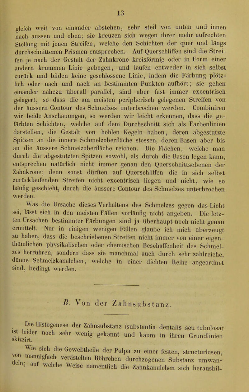 gleich weil von einander abslehen, sehr steil von unten und innen nach aussen und oben; sie kreuzen sich wegen ihrer mehr aufrechten Stellung mit jenen Streifen, welche den Schichten der quer und längs durchschnittenen Prismen entsprechen. Auf Querschbffen sind die Strei- fen je nach der Gestalt der Zahnkrone kreisförmig oder in Form einer andern krummen Linie gebogen, und laufen entweder in sich selbst zurück und bilden keine geschlossene Linie, indem die Färbung plötz- lich oder nach und nach an bestimmten Punkten aufhört; sie gehen einander nahezu überall parallel, sind aber fast immer excentrisch gelagert, so dass die am meisten peripherisch gelegenen Streifen von der äussern Conlour des Schmelzes unterbrochen werden. Combiniren wir beide Anschauungen, so werden wir leicht erkennen, dass die ge- färbten Schichten, welche auf dem Durchschnitt sich als Farbenlinien darslellen, die Gestalt von hohlen Kegeln haben, deren abgestutzte Spitzen an die innere Schmelzoberfläche stossen, deren Basen aber bis an die äussere Schmelzoberfläche reichen. Die Flächen, welche man durch die abgestulzten Spitzen sowohl, als durch die Basen legen kann, entsprechen natürlich nicht immer genau den Querschnittsebenen der Zahnkrone; denn sonst dürften auf QuerschlilTcn die in sich selbst zurücklaufenden Streifen nicht excentrisch liegen und nicht, wie so häufig geschieht, durch die äussere Contour des Schmelzes unterbrochen werden. Was die Ursache dieses Verhaltens des Schmelzes gegen das Licht sei, lässt sich in den meisten Fällen vorläufig nicht angeben. Die letz- ten Ursachen bestimmter Färbungen sind ja überhaupt noch nicht genau ermittelt. Nur in einigen wenigen Fällen glaube ich mich überzeugt zu haben, dass die beschriebenen Streifen nicht immer von einer eigen- thümlichen physikalischen oder chemischen Beschaffenheit des Schmel- zes herrühren, sondern dass sie manchmal auch durch sehr zahlreiche, dünne Schrnelzkanälchen, welche in einer dichten Beihe angeordnet sind, bedingt werden. B. Von der Zahnsubstanz. Die Hislogenese der Zahnsubstanz (substantia dentalis seu lubulosa)' Ikizz^rt ' Grundlinien Wie sich die Gewebtheile der Pulpa zu einer festen, struclurlosen, von mannigfach verästelten Röhrchen durchzogenen Substanz umwan- n, aul welche Weise namentlich die Zahnkanälchen sich herausbil-