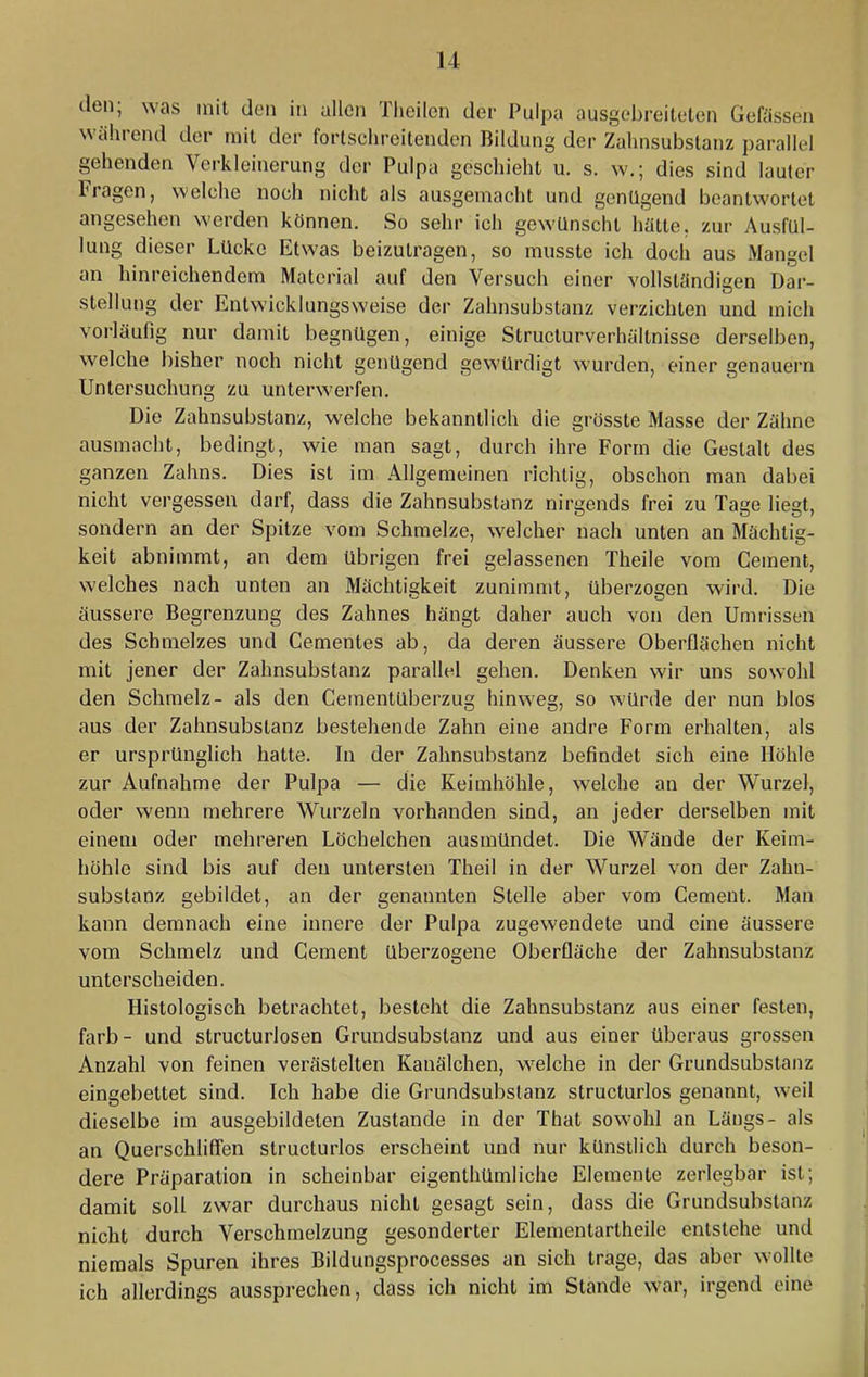 u den; was mit den in allen Theilen der Pulpa ausgebreitelen Gewissen während der mit der fortschreitenden Bildung der Zahnsubstanz parallel gehenden Verkleinerung der Pulpa geschieht u. s. w.; dies sind lauter Fragen, welche noch nicht als ausgemacht und genügend beantwortet angesehen werden können. So sehr ich gewünscht hätte, zur Ausfül- lung dieser Lücke Etwas beizutragen, so musste ich doch aus Mangel an hinreichendem Material auf den Versuch einer vollständigen Dar- stellung der Entwicklungsweise der Zahnsubstanz verzichten und mich vorläufig nur damit begnügen, einige Structurverhältnisse derselben, welche bisher noch nicht genügend gewürdigt wurden, einer genauem Untersuchung zu unterwerfen. Die Zahnsubstanz, welche bekanntlich die grösste Masse der Zähne ausmacht, bedingt, wie man sagt, durch ihre Form die Gestalt des ganzen Zahns. Dies ist im Allgemeinen richtig, obschon man dabei nicht vergessen darf, dass die Zahnsubstanz nirgends frei zu Tage liegt, sondern an der Spitze vom Schmelze, welcher nach unten an Mächtig- keit abnimmt, an dem übrigen frei gelassenen Theile vom Gement, welches nach unten an Mächtigkeit zunimmt, überzogen wird. Die äussere Begrenzung des Zahnes hängt daher auch von den Umrissen des Schmelzes und Gementes ab, da deren äussere Oberflächen nicht mit jener der Zahnsubstanz parallel gehen. Denken wir uns sowohl den Schmelz- als den Gementüberzug hinweg, so würde der nun blos aus der Zahnsubstanz bestehende Zahn eine andre Form erhalten, als er ursprünglich hatte. In der Zahnsubstanz befindet sich eine Höhle zur Aufnahme der Pulpa — die Keimhöhle, welche an der Wurzel, oder wenn mehrere Wurzeln vorhanden sind, an jeder derselben mit einem oder mehreren Löchelchen ausmündet. Die Wände der Keim- höhle sind bis auf den untersten Theil in der Wurzel von der Zahn- substanz gebildet, an der genannten Stelle aber vom Gement. Man kann demnach eine innere der Pulpa zugewendete und eine äussere vom Schmelz und Gement überzogene Oberfläche der Zahnsubstanz unterscheiden. Histologisch betrachtet, besteht die Zahnsubstanz aus einer festen, färb- und structurlosen Grundsubstanz und aus einer überaus grossen Anzahl von feinen verästelten Kanälchen, welche in der Grundsubstanz eingebettet sind. Ich habe die Grundsubslanz structurlos genannt, weil dieselbe im ausgebildeten Zustande in der That sowohl an Längs- als an Querschlilfen structurlos erscheint und nur künstlich durch beson- dere Präparation in scheinbar eigenthümliche Elemente zerlegbar ist; damit soll zwar durchaus nicht gesagt sein, dass die Grundsubstanz nicht durch Verschmelzung gesonderter Elementartheile entstehe und niemals Spuren ihres Bildungsprocesses an sich trage, das aber wollte ich allerdings aussprechen, dass ich nicht im Stande war, irgend eine