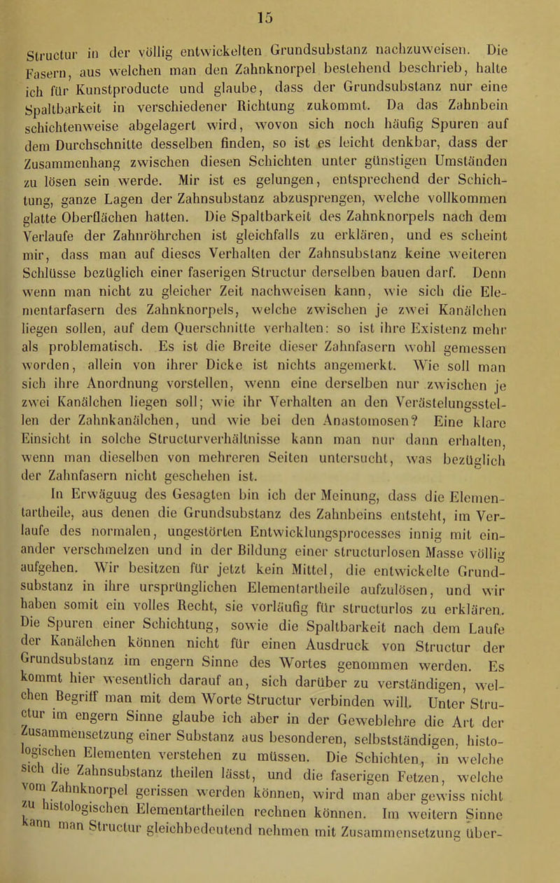 Struclur in der völlig entwickelten Grundsubstanz nachzuweisen. Die Fasern, aus welchen man den Zahnknorpel bestehend beschrieb, halte ich für Kunstproducte und glaube, dass der Grundsubstanz nur eine Spaltbarkeit in verschiedener Richtung zukommt. Da das Zahnbein schichtenweise abgelagert wird, wovon sich noch häufig Spuren auf dem Durchschnitte desselben finden, so ist es leicht denkbar, dass der Zusammenhang zwischen diesen Schichten unter günstigen Umständen zu lösen sein werde. Mir ist es gelungen, entsprechend der Schich- tung, ganze Lagen der Zahnsubstanz abzusprengen, welche vollkommen glatte Oberflächen hatten. Die Spaltbarkeit des Zahnknorpels nach dem Verlaufe der Zahnröhrchen ist gleichfalls zu erklären, und es scheint mir, dass man auf dieses Verhalten der Zahnsubslanz keine weiteren Schlüsse bezüglich einer faserigen Structur derselben bauen darf. Denn wenn man nicht zu gleicher Zeit nachweisen kann, wie sich die Ele- mentarfasern des Zahnknorpels, welche zwischen je zwei Kanälchen liegen sollen, auf dem Querschnitte verhalten: so ist ihre Existenz mehr als problematisch. Es ist die Breite dieser Zahnfasern wohl gemessen worden, allein von ihrer Dicke ist nichts angemerkt. Wie soll man sich ihre Anordnung vorstellen, wenn eine derselben nur zwischen je zwei Kanälchen liegen soll; wie ihr Verhalten an den Verästelungsstel- len der Zahnkanälchen, und wie bei den Anastomosen? Eine klare Einsicht in solche Structurverhältnisse kann man nur dann erhalten, wenn man dieselben von mehreren Seiten untersucht, was bezUelich der Zahnfasern nicht geschehen ist. In Erwägung des Gesagten bin ich der Meinung, dass die Elemen- tartheile, aus denen die Grundsubstanz des Zahnbeins entsteht, im Ver- laufe des normalen, ungestörten Entwicklungsprocesses innig mit ein- ander verschmelzen und in der Bildung einer structurlosen Masse völlig aufgehen. Wir besitzen für jetzt kein Mittel, die entwickelte Grund- substanz in ihre ursprünglichen Elementartheile aufzulösen, und wir haben somit ein volles Recht, sie vorläufig für structurlos zu erklären. Die Spuren einer Schichtung, sowie die Spaltbarkeit nach dem Laufe der Kanälchen können nicht für einen Ausdruck von Structur der Grundsubstanz im engem Sinne des Wortes genommen werden. Es kommt hier wesentlich darauf an, sich darüber zu verständigen, w^el- chen Begriff man mit dem Worte Structur verbinden will. Unter Stru- clur im engem Sinne glaube ich aber in der Geweblehre die Art der usainmenselzung einer Substanz aus besonderen, selbstständigen, histo- logi^schen Elementen verstehen zu müssen. Die Schichten, in welche sich die Zahnsubslanz theilen lässt, und die faserigen Fetzen, welche oni Zdhnknorpel gerissen werden können, wird man aber gewiss nicht zu histologischen Elementartheilen rechnen können. Im wmilern Sinne man Stiuclur gleichbedeutend nehmen mit Zusammensetzung über-