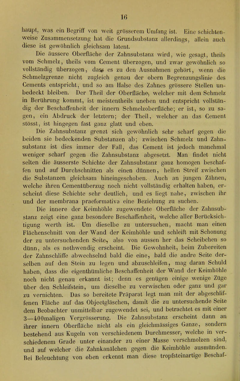 haupl, was ein Begriff von weit grösserem Umfang ist. Eine scliicliten- weise Zusammensetzung hat die Grundsuhstanz allerdings, allein auch diese ist gewöhnlich gleichsam latent. Die ciussere Oberfläche der Zahnsubstanz wird, wie gesagt, theils vom Schmelz, theils vom Gement überzogen, und zwar gewöhnlich so vollständig überzogen, das#> es zu den Ausnahmen gehört, wenn die Schmelzgrenze nicht zugleich genau der obern Begrenzungslinie des Gements entspricht, und so am Halse des Zahnes grössere Stellen un- bedeckt bleiben. Der Theil der Oberfläche-, welcher mit dem Schmelz in Berührung kommt, ist meistentheils uneben und entspricht vollstän- dig der Beschaffenheit der innern Schmelzoberfläche; er ist, so zu sa- gen, ein Abdruck der letztem; der Theil, w'elcher an das Gement stösst, ist hingegen fast ganz glatt und eben. Die Zahnsubstanz grenzt sich gew^öhnlich sehr scharf gegen die beiden sie bedeckenden Substanzen ab; zwischen Schmelz und Zahn- substanz ist dies immer der Fall, das Gement ist jedoch manchmal weniger scharf gegen die Zahnsubstanz abgesetzt. Man findet nicht selten die äusserste Schichte der Zahnsubstanz ganz homogen beschaf- fen und auf Durchschnitten als einen dünnen, hellen Streif zwischen die Substanzen gleichsam hineingeschoben. Auch an jungen Zähnen, welche ihren Gementüberzug noch nicht vollständig erhalten haben, er- scheint diese Schichte sehr deutlich, und es liegt nahe, zwischen ihr und der membrana praeformativa eine Beziehung zu suchen. Die innere der Keimhöhle zugewendete Oberfläche der Zahnsub- stanz zeigt eine ganz besondere Beschaffenheit, welche aller Berücksich- tigung werth ist. Um dieselbe zu untersuchen, macht man einen Flächenschnitt von der Wand der Keimhöhle und schleift mit Schonung der zu untersuchenden Seite, also von aussen her das Scheibchen so dünn, als es nothwendig erscheint. Die Gew'ohnheit, beim Zubereiten der Zahnschliffe abwechselnd bald die eine, bald die andre Seite der- selben auf den Stein zu legen und abzuschleifen, mag daran Schuld haben, dass die eigenthümliche Beschaffenheit der Wand der Keimhöhle noch nicht genau erkannt ist; denn es genügen einige w^enige Züge über den Schleifstein, um dieselbe zu verwischen oder ganz und gar zu vernichten. Das so bereitete Präparat legt man mit der abgeschlif- fenen Fläche auf das Objectgläschen, damit die zu untersuchende Seite dem Beobachter unmittelbar zugewendet sei, und betrachtet es mit einer 3—40Omaligen Vergrösserung. Die Zahnsubstanz erscheint dann an ihrer innern Oberfläche nicht als ein gleichmässiges Ganze, sondern bestehend aus Kugeln von verschiedenem Durchmesser, welche in ver- schiedenem Grade unter einander zu einer Masse verschmolzen sind, und auf welcher die Zahnkanälchen gegen die Keimhöhle ausmünden. Bei Beleuchtung von oben erkennt man diese tropfsteinartige Beschaf-