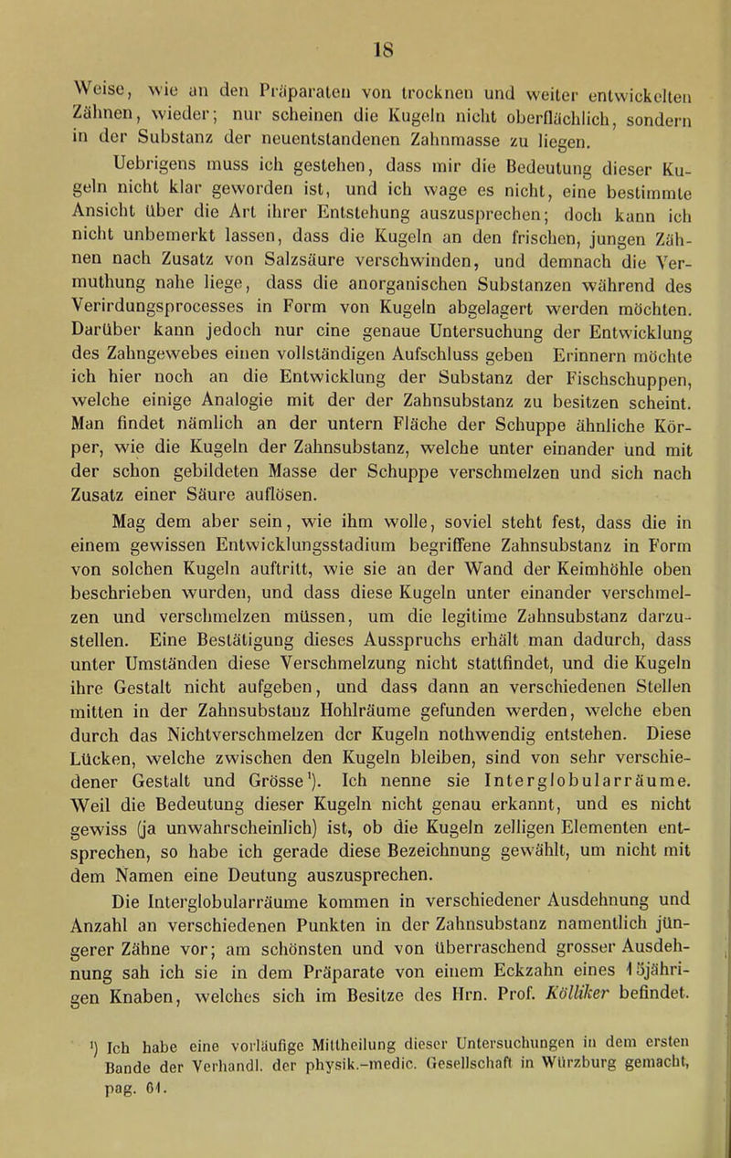 Weise, wie an den Pi-^iparalcn von trocknen und weiter entwickelten Zälmen, wieder; nur scheinen die Kugeln nicht oberflächlich, sondern in der Substanz der neuentstandenen Zahnmasse zu liegen. Uebrigens muss ich gestehen, dass mir die Bedeutung dieser Ku- geln nicht klar geworden ist, und ich wage es nicht, eine bestimmte Ansicht Uber die Art ihrer Entstehung auszusprechen; doch kann ich nicht unbemerkt lassen, dass die Kugeln an den frischen, jungen Zäh- nen nach Zusatz von Salzsäure verschwinden, und demnach die Ver- muthung nahe liege, dass die anorganischen Substanzen während des Verirdungsprocesses in Form von Kugeln abgelagert werden möchten. Darüber kann jedoch nur eine genaue Untersuchung der Entwicklung des Zahngewebes einen vollständigen Aufschluss geben Erinnern möchte ich hier noch an die Entwicklung der Substanz der Fischschuppen, welche einige Analogie mit der der Zahnsubstanz zu besitzen scheint. Man findet nämlich an der untern Fläche der Schuppe ähnliche Kör- per, wie die Kugeln der Zahnsubstanz, welche unter einander und mit der schon gebildeten Masse der Schuppe verschmelzen und sich nach Zusatz einer Säure auflösen. Mag dem aber sein, wie ihm wolle, soviel steht fest, dass die in einem gewissen Entwicklungsstadium begriffene Zahnsubstanz in Form von solchen Kugeln auftritt, wie sie an der Wand der Keimhöhle oben beschrieben wurden, und dass diese Kugeln unter einander verschmel- zen und verschmelzen müssen, um die legitime Zahnsubstanz darzu- stellen. Eine Bestätigung dieses Ausspruchs erhält man dadurch, dass unter Umständen diese Verschmelzung nicht stattfindet, und die Kugeln ihre Gestalt nicht aufgeben, und dass dann an verschiedenen Stellen mitten in der Zahnsubstanz Hohlräume gefunden werden, welche eben durch das Nichtverschmelzen der Kugeln nothwendig entstehen. Diese Lücken, welche zwischen den Kugeln bleiben, sind von sehr verschie- dener Gestalt und Grösse'). Ich nenne sie Interglobularräurae. Weil die Bedeutung dieser Kugeln nicht genau erkannt, und es nicht gewiss (ja unwahrscheinlich) ist, ob die Kugeln zelligen Elementen ent- sprechen, so habe ich gerade diese Bezeichnung gewählt, um nicht mit dem Namen eine Deutung auszusprechen. Die Interglobularräume kommen in verschiedener Ausdehnung und Anzahl an verschiedenen Punkten in der Zahnsubstanz namentlich jün- gerer Zähne vor; am schönsten und von überraschend grosser Ausdeh- nung sah ich sie in dem Präparate von einem Eckzahn eines \ Sjähri- gen Knaben, welches sich im Besitze des Hrn. Prof. Rölliker befindet. ') Ich habe eine vorläufige Millheilung dieser Untersuchungen in dem ersten Bande der Yerhandl. der physik.-medic. Gesellschaft in Würzburg gemacht, pag. 61.