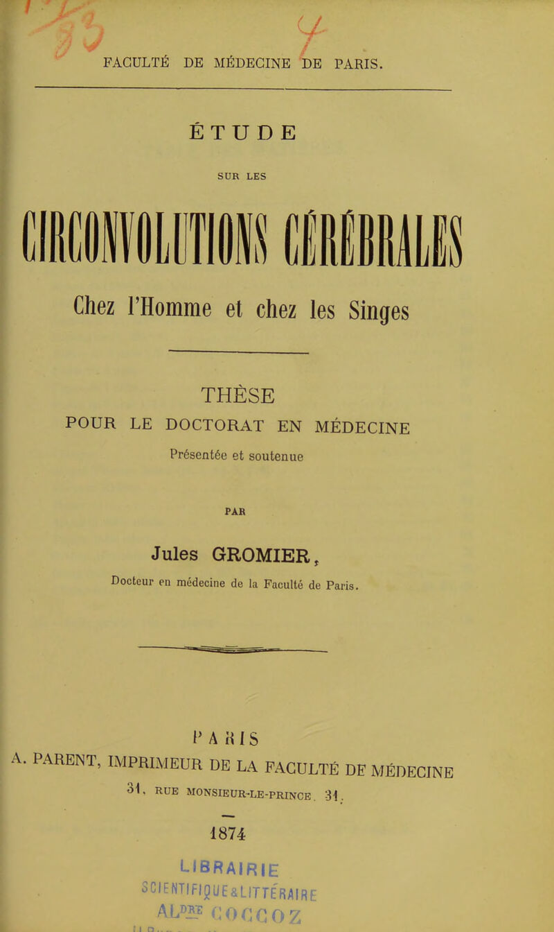 <y J FACULTÉ DE MÉDECINE DE PARIS. ÉTUDE SUR LES Chez l’Homme et chez les Singes THÈSE POUR LE DOCTORAT EN MÉDECINE Présentée et soutenue PAR Jules GROMIER, Docteur en médecine de la Faculté de Paris. PARIS A. PARENT, IMPRIMEUR DE LA FACULTÉ DE MÉDECINE 31, RUE MONSIEUR-LE-PRINCE. 31. 1874 librairie SCIENTIFIQUE^ LITTERAIRE AL0?? C O G G O Z