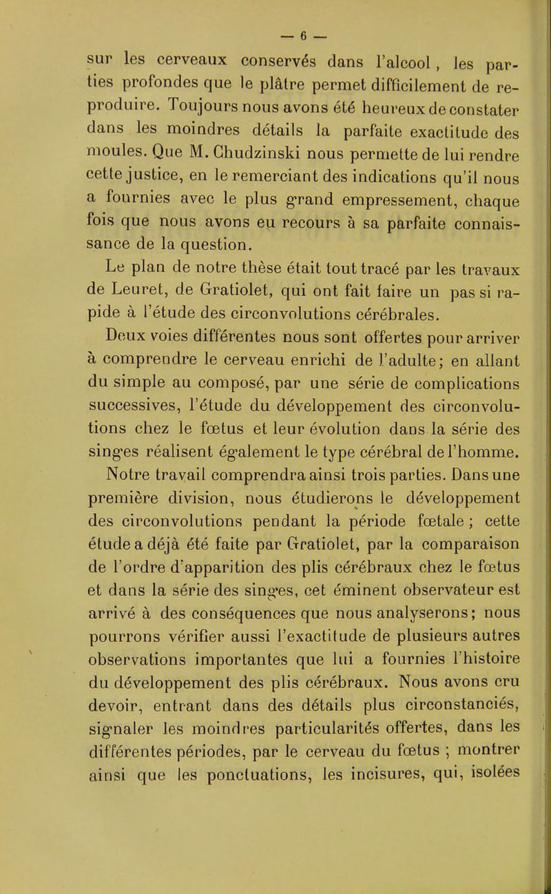 sur les cerveaux conservés dans l’alcool , les par- ties profondes que le plâtre permet difficilement de re- produire. Toujours nous avons été heureux de constater dans les moindres détails la parfaite exactitude des moules. Que M. Chudzinski nous permette de lui rendre cette justice, en le remerciant des indications qu’il nous a fournies avec le plus grand empressement, chaque fois que nous avons eu recours à sa parfaite connais- sance de la question. Le plan de notre thèse était tout tracé par les travaux de Leuret, de Gratiolet, qui ont fait faire un pas si ra- pide à l’étude des circonvolutions cérébrales. Deux voies différentes nous sont offertes pour arriver à comprendre le cerveau enrichi de J’adulte; en allant du simple au composé, par une série de complications successives, l’étude du développement des circonvolu- tions chez le fœtus et leur évolution dans la série des sing’es réalisent également le type cérébral de l’homme. Notre travail comprendra ainsi trois parties. Dans une première division, nous étudierons le développement des circonvolutions pendant la période fœtale ; cette étude a déjà été faite par Gratiolet, par la comparaison de l’ordre d'apparition des plis cérébraux chez le fœtus et dans la série des sing’es, cet éminent observateur est arrivé à des conséquences que nous analyserons ; nous pourrons vérifier aussi l’exactitude de plusieurs autres observations importantes que lui a fournies l’histoire du développement des plis cérébraux. Nous avons cru devoir, entrant dans des détails plus circonstanciés, sigmaler les moindres particularités offertes, dans les différentes périodes, par le cerveau du fœtus ; montrer ainsi que les ponctuations, les incisures, qui, isolées