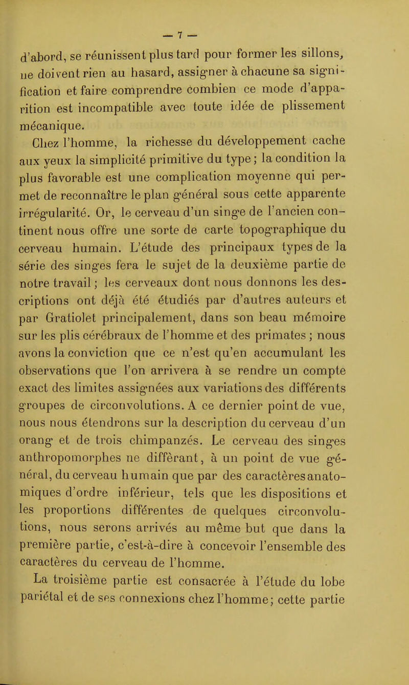 d’abord, se réunissent plus tard pour former les sillons, 11e doivent rien au hasard, assigner à chacune sa signi- fication et faire comprendre combien ce mode d’appa- rition est incompatible avec toute idée de plissement mécanique. Chez l’homme, la richesse du développement cache aux yeux la simplicité primitive du type; la condition la plus favorable est une complication moyenne qui per- met de reconnaître le plan général sous cette apparente irrégularité. Or, le cerveau d’un singe de l’ancien con- tinent nous offre une sorte de carte topographique du cerveau humain. L’étude des principaux types de la série des singes fera le sujet de la deuxième partie de notre travail ; les cerveaux dont nous donnons les des- criptions ont déjà été étudiés par d’autres auteurs et par Gratiolet principalement, dans son beau mémoire sur les plis cérébraux de l’homme et des primates ; nous avons la conviction que ce n’est qu’en accumulant les observations que l’on arrivera à se rendre un compte exact des limites assignées aux variations des différents groupes de circonvolutions. A ce dernier point de vue, nous nous étendrons sur la description du cerveau d’un orang et de trois chimpanzés. Le cerveau des singes anthropomorphes ne différant, à un point de vue gé- néral, du cerveau humain que par des caractères anato- miques d’ordre inférieur, tels que les dispositions et les proportions différentes de quelques circonvolu- tions, nous serons arrivés au même but que dans la première partie, c’est-à-dire à concevoir l’ensemble des caractères du cerveau de l’homme. La troisième partie est consacrée à l’étude du lobe pariétal et de ses connexions chez l’homme; cette partie