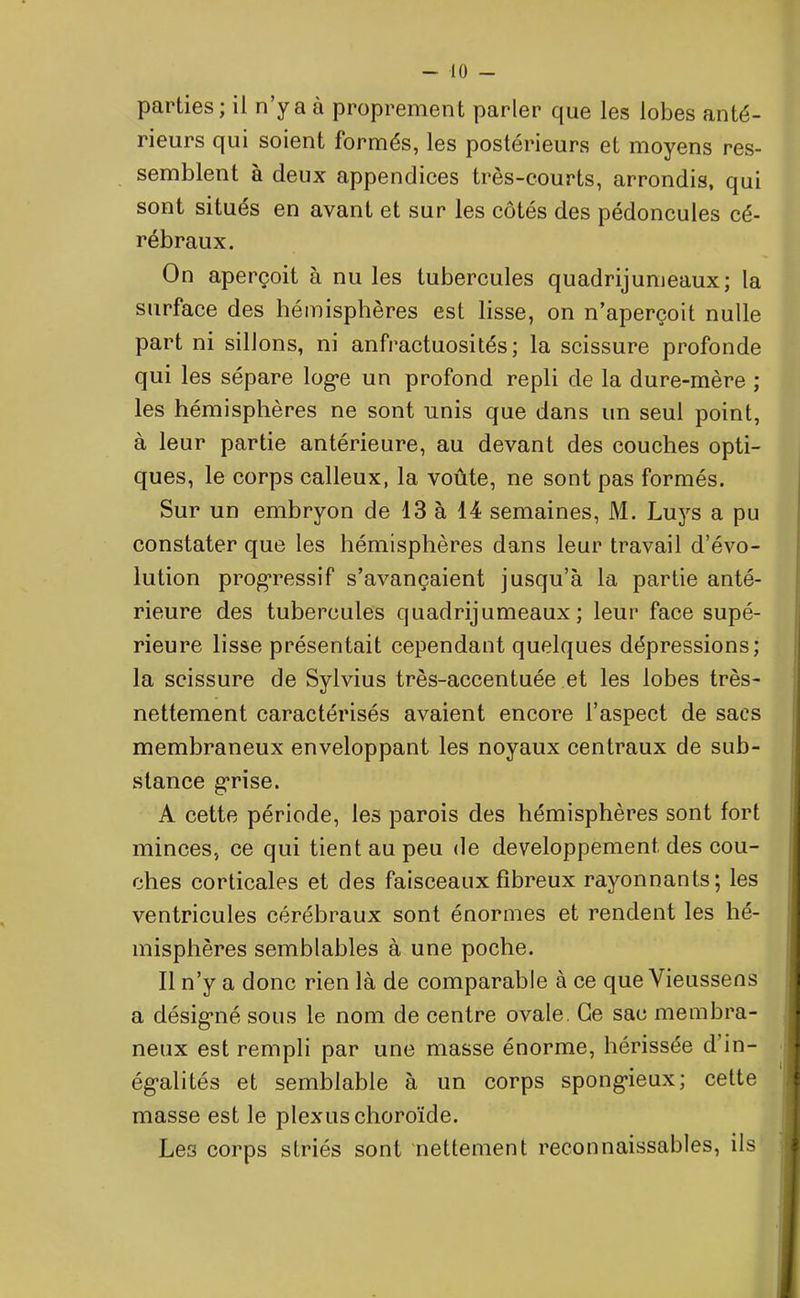 parties; il n’y a à proprement parler que les lobes anté- rieurs qui soient formés, les postérieurs et moyens res- semblent à deux appendices très-courts, arrondis, qui sont situés en avant et sur les côtés des pédoncules cé- rébraux. On aperçoit à nu les tubercules quadrijumeaux; la surface des hémisphères est lisse, on n’aperçoit nulle part ni sillons, ni anfractuosités; la scissure profonde qui les sépare loge un profond repli de la dure-mère ; les hémisphères ne sont unis que dans un seul point, à leur partie antérieure, au devant des couches opti- ques, le corps calleux, la voûte, ne sont pas formés. Sur un embryon de 13 à 14 semaines, M. Luys a pu constater que les hémisphères dans leur travail d’évo- lution progressif s’avançaient jusqu’à la partie anté- rieure des tubercules quadrijumeaux; leur face supé- rieure lisse présentait cependant quelques dépressions; la scissure de Sylvius très-accentuée et les lobes très- nettement caractérisés avaient encore l’aspect de sacs membraneux enveloppant les noyaux centraux de sub- stance grise. A cette période, les parois des hémisphères sont fort minces, ce qui tient au peu de développement des cou- ches corticales et des faisceaux fibreux rayonnants; les ventricules cérébraux sont énormes et rendent les hé- misphères semblables à une poche. Il n’y a donc rien là de comparable à ce que Vieussens a désigné sous le nom de centre ovale. Ce sac membra- neux est rempli par une masse énorme, hérissée d in- égalités et semblable à un corps spongieux; cette masse est le plexus choroïde. Les corps striés sont nettement reconnaissables, ils