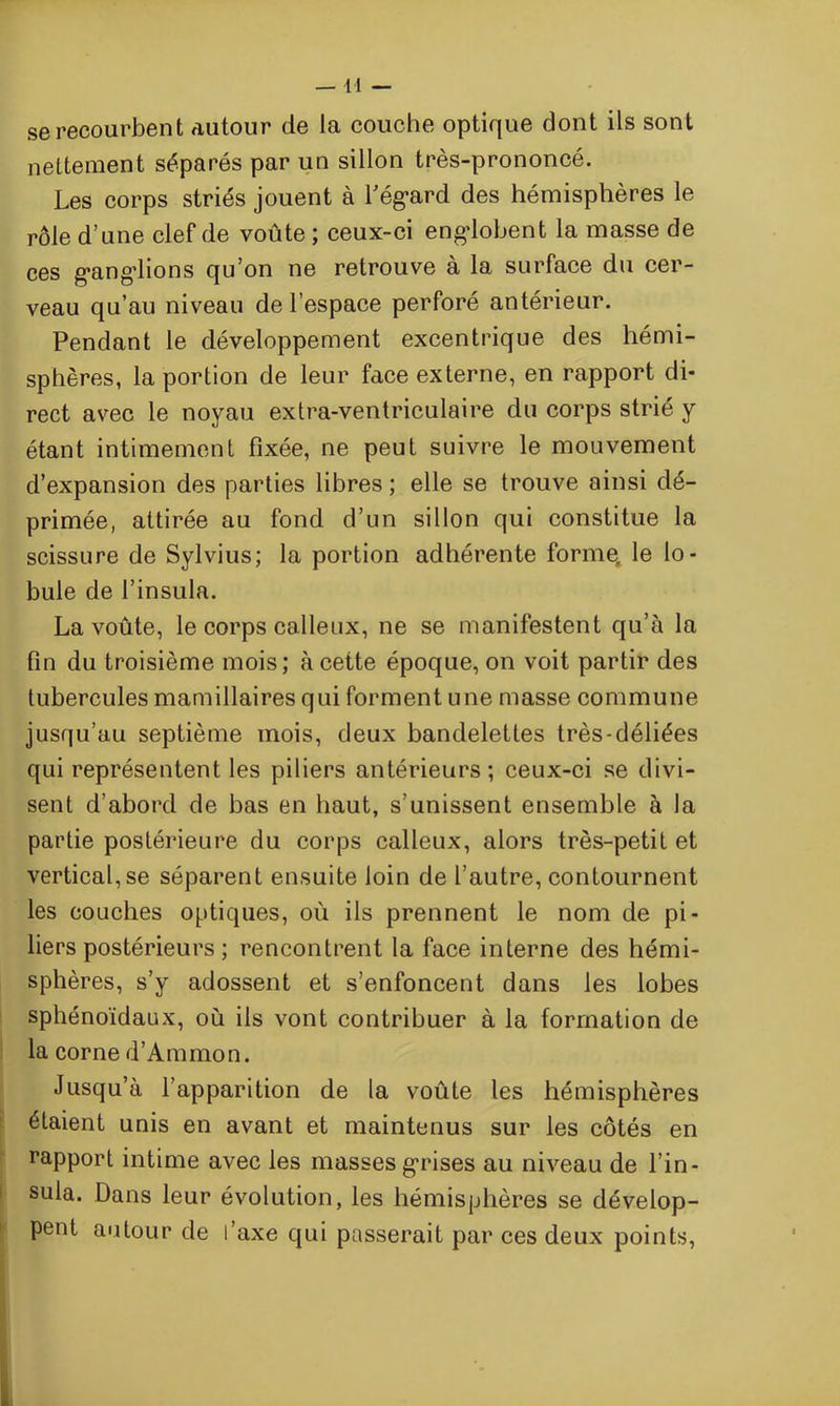 se recourbent autour de la couche optique dont ils sont nettement séparés par un sillon très-prononcé. Les corps striés jouent à l'égard des hémisphères le rôle d’une clef de voûte ; ceux-ci englobent la masse de ces ganglions qu’on ne retrouve a la surface du cer- veau qu’au niveau de l’espace perforé antérieur. Pendant le développement excentrique des hémi- sphères, la portion de leur face externe, en rapport di- rect avec le noyau extra-ventriculaire du corps strié y étant intimement fixée, ne peut suivre le mouvement d’expansion des parties libres ; elle se trouve ainsi dé- primée, attirée au fond d’un sillon qui constitue la scissure de Sylvius; la portion adhérente forme, le lo- bule de l’insula. La voûte, le corps calleux, ne se manifestent qu’à la fin du troisième mois; à cette époque, on voit partir des tubercules mamillaires qui forment une masse commune jusqu’au septième mois, deux bandelettes très-déliées qui représentent les piliers antérieurs; ceux-ci se divi- sent d’abord de bas en haut, s’unissent ensemble à la partie postérieure du corps calleux, alors très-petit et vertical, se séparent ensuite loin de l’autre, contournent les couches optiques, où ils prennent le nom de pi- liers postérieurs ; rencontrent la face interne des hémi- sphères, s’y adossent et s’enfoncent dans les lobes sphénoïdaux, où ils vont contribuer à la formation de la corne d’Ammon. Jusqu’à l’apparition de la voûte les hémisphères étaient unis en avant et maintenus sur les côtés en rapport intime avec les masses grises au niveau de l’in - sula. Dans leur évolution, les hémisphères se dévelop- pent autour de l’axe qui passerait par ces deux points,