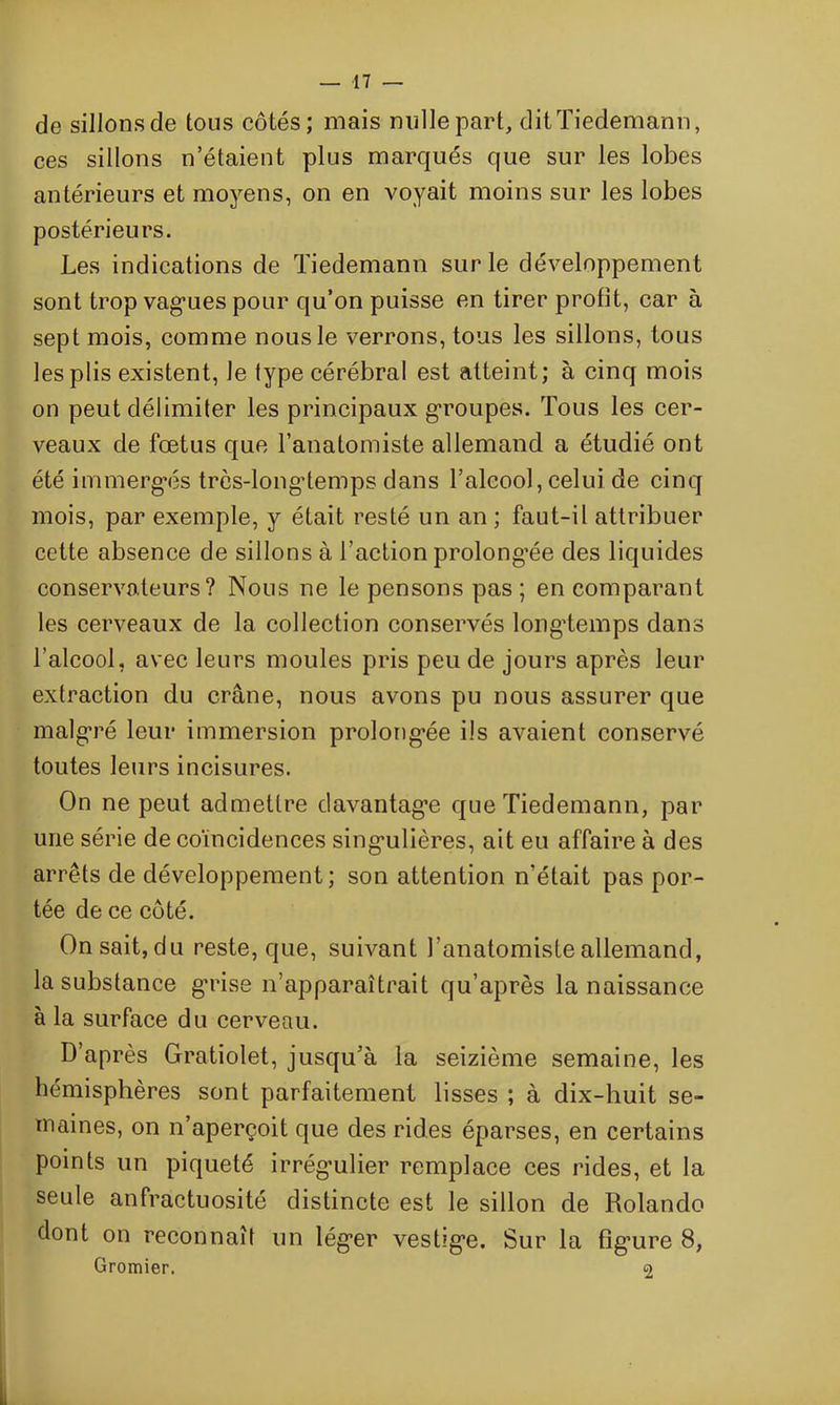 de sillonsde tous côtés; mais mille part, dit Tiedemann, ces sillons n’étaient plus marqués que sur les lobes antérieurs et moyens, on en voyait moins sur les lobes postérieurs. Les indications de Tiedemann sur le développement sont trop vagues pour qu’on puisse en tirer profit, car à sept mois, comme nous le verrons, tous les sillons, tous les plis existent, le lype cérébral est atteint; à cinq mois on peut délimiter les principaux groupés. Tous les cer- veaux de fœtus que l’anatomiste allemand a étudié ont été immergés très-longtemps dans l’alcool, celui de cinq mois, par exemple, y était resté un an ; faut-il attribuer cette absence de sillons à l’action prolongée des liquides conservateurs? Nous ne le pensons pas ; en comparant les cerveaux de la collection conservés longtemps dans l’alcool, avec leurs moules pris peu de jours après leur extraction du crâne, nous avons pu nous assurer que malgré leur immersion prolongée ils avaient conservé toutes leurs incisures. On ne peut admettre davantage que Tiedemann, par une série de coïncidences singulières, ait eu affaire à des arrêts de développement; son attention n’était pas por- tée de ce côté. On sait, du reste, que, suivant l'anatomiste allemand, la substance grise n’apparaîtrait qu’après la naissance à la surface du cerveau. D’après Gratiolet, jusqu’à la seizième semaine, les hémisphères sont parfaitement lisses ; à dix-huit se- maines, on n’aperçoit que des rides éparses, en certains points un piqueté irrégulier remplace ces rides, et la seule anfractuosité distincte est le sillon de Rolande dont on reconnaît un léger vestige. Sur la figure 8, Gromier. 2