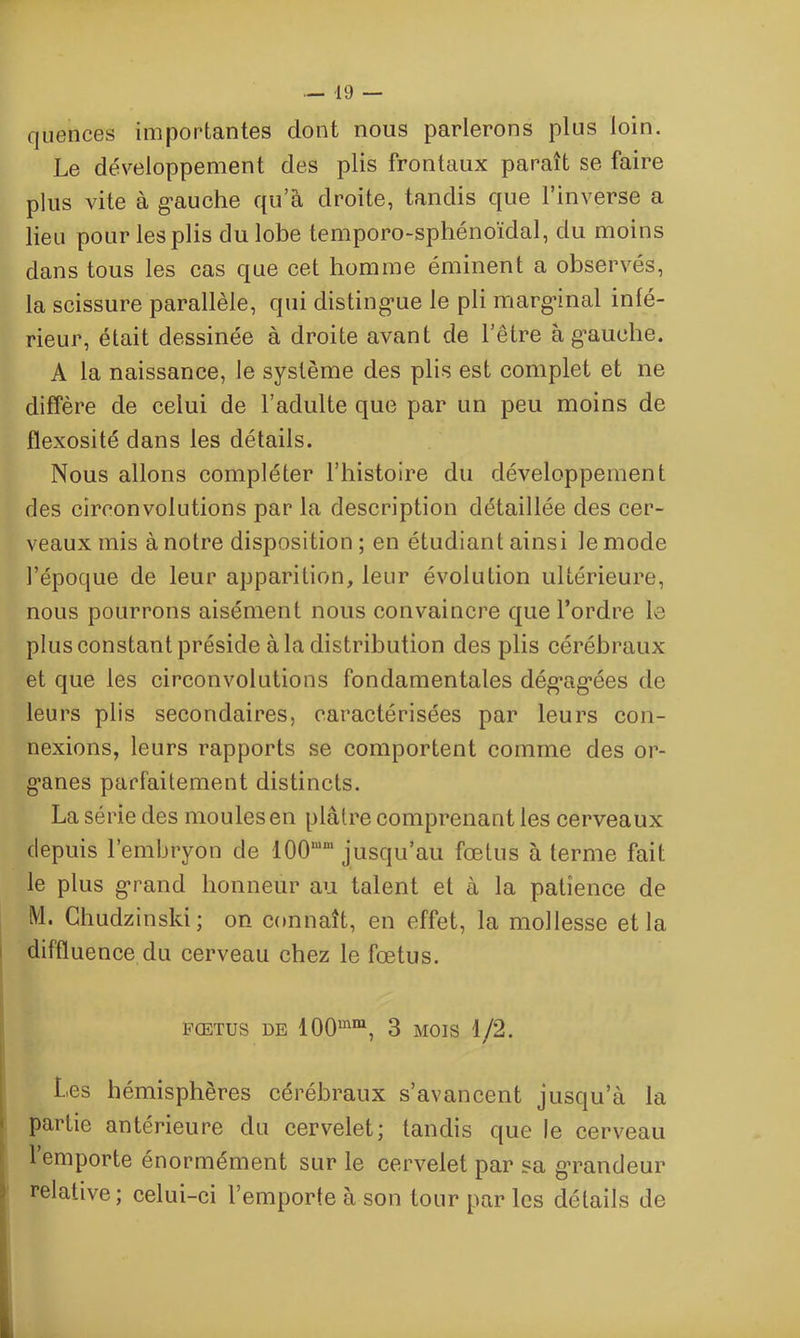 quences importantes dont nous parlerons plus loin. Le développement des plis frontaux paraît se faire plus vite à gauche qu’à droite, tandis que l’inverse a lieu pour les plis du lobe temporo-sphénoïdal, du moins dans tous les cas que cet homme éminent a observés, la scissure parallèle, qui distingue le pli marginal infé- rieur, était dessinée à droite avant de l’être à gauche. A la naissance, le système des plis est complet et ne diffère de celui de l’adulte que par un peu moins de flexosité dans les détails. Nous allons compléter l’histoire du développement des circonvolutions par la description détaillée des cer- veaux mis à notre disposition ; en étudiant ainsi le mode l’époque de leur apparition, leur évolution ultérieure, nous pourrons aisément nous convaincre que l’ordre le plus constant préside à la distribution des plis cérébraux et que les circonvolutions fondamentales dégagées de leurs plis secondaires, caractérisées par leurs con- nexions, leurs rapports se comportent comme des or- ganes parfaitement distincts. La série des moules en plâtre comprenant les cerveaux depuis l’embryon de 100mm jusqu’au fœtus à terme fait le plus grand honneur au talent et à la patience de M. Chudzinsld; on connaît, en effet, la mollesse et la diffluence du cerveau chez le fœtus. FOETUS DE 100mm, 3 MOIS 1/2. Les hémisphères cérébraux s’avancent jusqu’à la partie antérieure du cervelet; tandis que le cerveau 1 emporte énormément sur le cervelet par sa grandeur relative; celui-ci l’emporte à son tour par les détails de