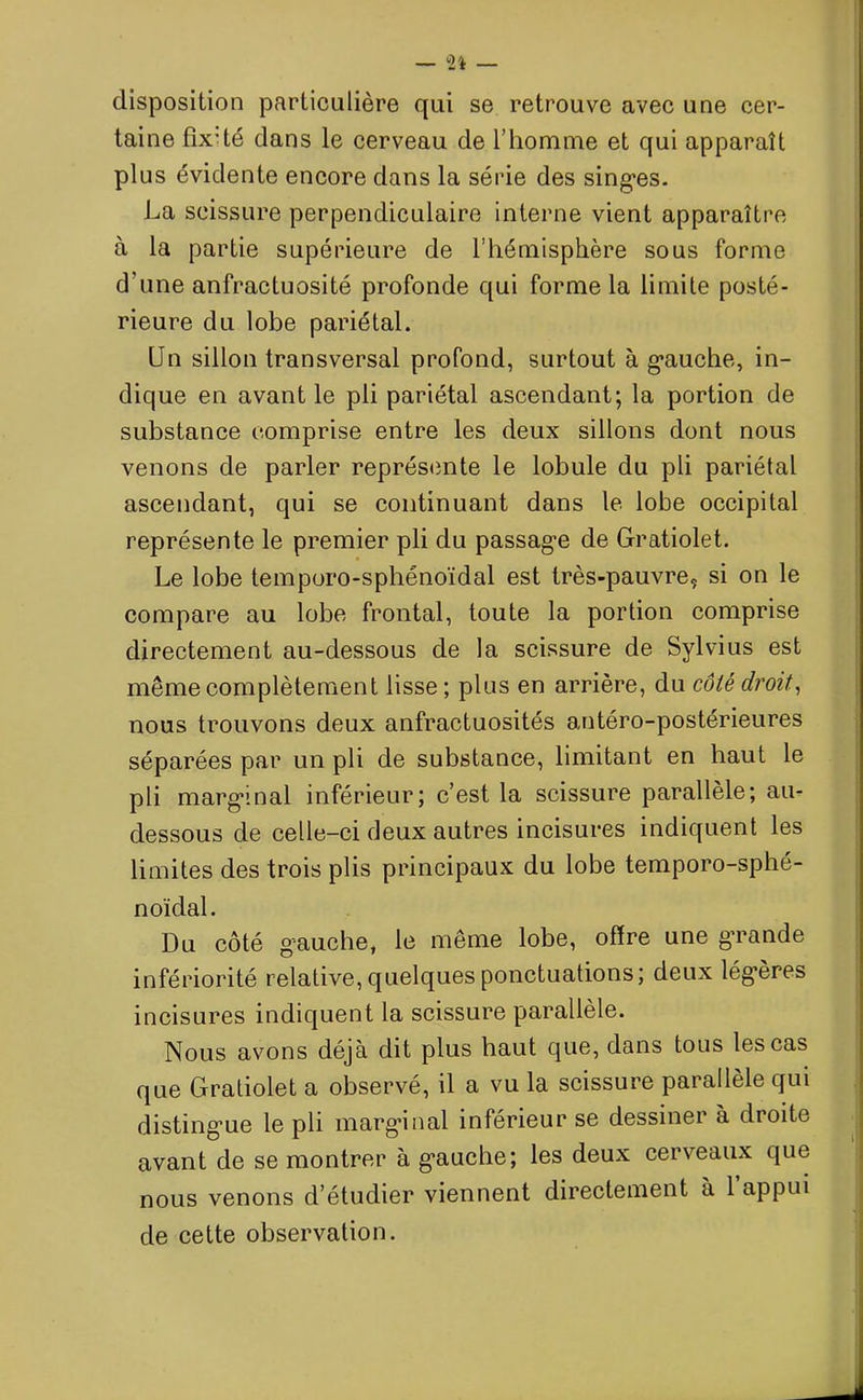 disposition particulière qui se retrouve avec une cer- taine fix’té dans le cerveau de l’homme et qui apparaît plus évidente encore dans la série des singes. La scissure perpendiculaire interne vient apparaître à la partie supérieure de l’hémisphère sous forme d'une anfractuosité profonde qui forme la limite posté- rieure du lobe pariétal. Un sillon transversal profond, surtout à gauche, in- dique en avant le pli pariétal ascendant; la portion de substance comprise entre les deux sillons dont nous venons de parler représente le lobule du pli pariétal ascendant, qui se continuant dans le lobe occipital représente le premier pli du passage de Gratiolet. Le lobe temporo-sphénoïdal est très-pauvre, si on le compare au lobe frontal, toute la portion comprise directement au-dessous de la scissure de Sylvius est même complètement lisse ; plus en arrière, du côté droit, nous trouvons deux anfractuosités antéro-postérieures séparées par un pli de substance, limitant en haut le pli marginal inférieur; c’est la scissure parallèle; au- dessous de celle-ci deux autres incisures indiquent les limites des trois plis principaux du lobe temporo-sphé- noïdal. Du côté g’auche, le même lobe, offre une g’rande infériorité relative, quelques ponctuations; deux légères incisures indiquent la scissure parallèle. Nous avons déjà dit plus haut que, dans tous les cas que Gratiolet a observé, il a vu la scissure parallèle qui distingue le pli marginal inférieur se dessiner à droite avant de se montrer à gauche; les deux cerveaux que nous venons d’étudier viennent directement a 1 appui de cette observation.