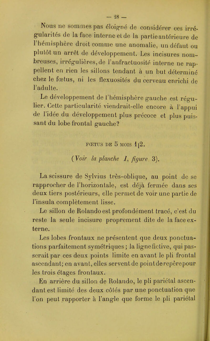 Nous ne sommes pas éloigné de considérer ces irré- gularités de la face interne et de la partie antérieure de l’hémisphère droit comme une anomalie, un défaut ou plutôt un arrêt de développement. Les incisures nom- breuses, irrégulières,de l’anfractuosité interne ne rap- pellent en rien les sillons tendant à un but déterminé chez le fœtus, ni les flexuosités du cerveau enrichi de l’adulte. Le développement de l’hémisphère gauche est régu- lier. Cette particularité viendrait-elle encore à l’appui de l’idée du développement plus précoce et plus puis- sant du lobe frontal gauche? FŒTUS DE 5 MOIS 1|2- (Voir la planche 7, figure 3). La scissure de Sylvius très-oblique, au point de se rapprocher de l’horizontale, est déjà fermée dans ses deux tiers postérieurs, elle permet de voir une partie de l’insula complètement lisse. Le sillon de Rolandoest profondément tracé, c’est du reste la seule incisure proprement dite de la face ex- terne. Les lobes frontaux ne présentent que deux ponctua- tions parfaitement symétriques ; la ligne fictive, qui pas- serait par ces deux points limite en avant le pli frontal ascendant; en avant, elles serventde pointderepèrepour les trois étages frontaux. En arrière du sillon de Rolando, le pli pariétal ascen- dant est limité des deux côtés par une ponctuation que l’on peut rapporter à l’angle que forme le pli pariétal