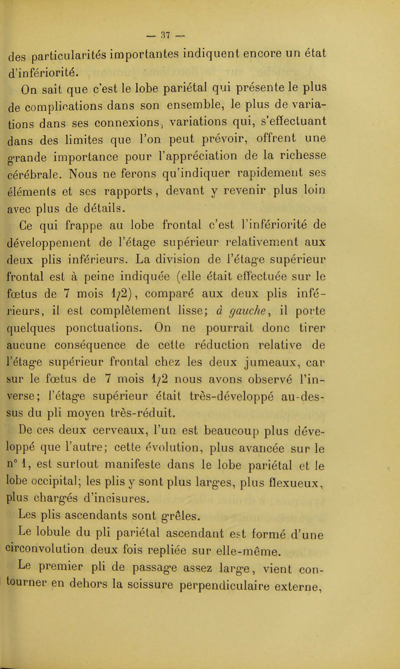 des particularités importantes indiquent encore un état d’infériorité. On sait que c est le lobe pariétal qui présente le plus de complications dans son ensemble, le plus de varia- tions dans ses connexions-, variations qui, s’effectuant dans des limites que l’on peut prévoir, offrent une g’rande importance pour l’appréciation de la richesse cérébrale. Nous ne ferons qu’indiquer rapidement ses éléments et scs rapports, devant y revenir plus loin avec plus de détails. Ce qui frappe au lobe frontal c’est l’infériorité de développement de l’étage supérieur relativement aux deux plis inférieurs. La division de l’étage supérieur frontal est à peine indiquée (elle était effectuée sur le fœtus de 7 mois 1/2), comparé aux deux plis infé- rieurs, il est complètement lisse; à gauche, il porte quelques ponctuations. On ne pourrait donc tirer aucune conséquence de cette réduction relative de l’étage supérieur frontal chez les deux jumeaux, car sur le fœtus de 7 mois 1/2 nous avons observé l’in- verse; l’étage supérieur était très-développé au-des- sus du pli moyen très-réduit. De ces deux cerveaux, l’un est beaucoup plus déve- loppé que l’autre; cette évolution, plus avancée sur le n° 1, est surtout manifeste dans le lobe pariétal et le lobe occipital; les plis y sont plus larges, plus fïexueux, plus chargés d’incisures. Les plis ascendants sont grêles. Le lobule du pli pariétal ascendant est formé d’une circonvolution deux fois repliée sur elle-même. Le premier pli de passage assez large, vient con- tourner en dehors la scissure perpendiculaire externe,