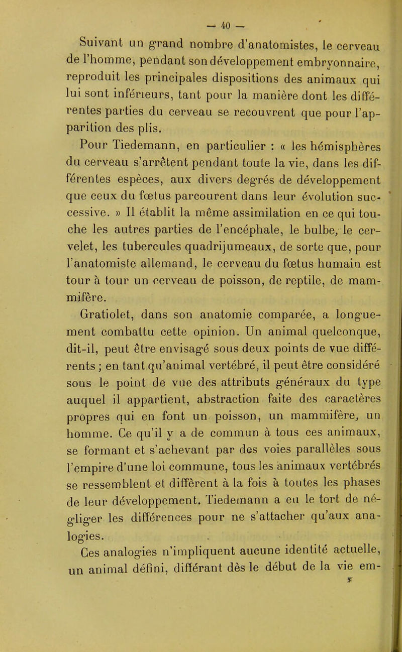 Suivant un grand nombre d’anatomistes, le cerveau de l’homme, pendant son développement embryonnaire, reproduit les principales dispositions des animaux qui lui sont inférieurs, tant pour la manière dont les diffé- rentes parties du cerveau se recouvrent que pour l’ap- parition des plis. Pour Tiedemann, en particulier : « les hémisphères du cerveau s’arrêtent pendant toule la vie, dans les dif- férentes espèces, aux divers degrés de développement que ceux du fœtus parcourent dans leur évolution suc- cessive. » Il établit la même assimilation en ce qui tou- che les autres parties de l’encéphale, le bulbe, le cer- velet, les tubercules quadrijumeaux, de sorte que, pour l’anatomiste allemand, le cerveau du fœtus humain est tour à tour un cerveau de poisson, de reptile, de mam- mifère. Gratiolet, dans son anatomie comparée, a longue- ment combattu cette opinion. Un animal quelconque, dit-il, peut être envisagé sous deux points de vue diffé- rents ; en tant qu’animal vertébré, il peut être considéré sous le point de vue des attributs généraux du type auquel il appartient, abstraction faite des caractères propres qui en font un poisson, un mammifère, un homme. Ce qu’il y a de commun à tous ces animaux, se formant et s’achevant par des voies parallèles sous l’empire d’une loi commune, tous les animaux vertébrés se ressemblent et diffèrent à la fois à toutes les phases de leur développement. Tiedemann a eu le tort de né- gliger les différences pour ne s’attacher qu’aux ana- logies. Ces analogies n’impliquent aucune identité actuelle, un animal défini, différant dès le début de la vie ém- ir
