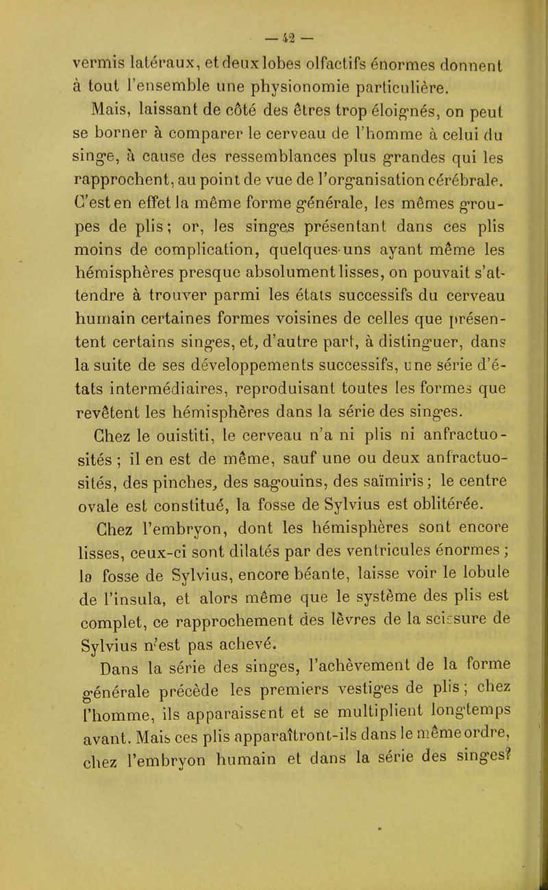 vermis latéraux, etdeuxlobes olfactifs énormes donnent à tout l’ensemble une physionomie particulière. Mais, laissant de côté des êtres trop éloignés, on peut se borner à comparer le cerveau de l’homme à celui du singe, à cause des ressemblances plus grandes qui les rapprochent, au point de vue de l’organisation cérébrale. C’est en effet la même forme générale, les mêmes grou- pes de plis; or, les singes présentant dans ces plis moins de complication, quelques-uns ayant même les hémisphères presque absolument lisses, on pouvait s’at- tendre à trouver parmi les états successifs du cerveau humain certaines formes voisines de celles que présen- tent certains singes, et, d’autre part, à distinguer, dans la suite de ses développements successifs, une série d’é- tats intermédiaires, reproduisant toutes les formes que revêtent les hémisphères dans la série des singes. Chez le ouistiti, le cerveau n’a ni plis ni anfractuo- sités ; il en est de même, sauf une ou deux anfractuo- sités, des pinches, des sagouins, des saïmiris; le centre ovale est constitué, la fosse de Sylvius est oblitérée. Chez l’embryon, dont les hémisphères sont encore lisses, ceux-ci sont dilatés par des ventricules énormes ; la fosse de Sylvius, encore béante, laisse voir le lobule de l’insula, et alors même que le système des plis est complet, ce rapprochement des lèvres de la scicsure de Sylvius n’est pas achevé. Dans la série des singes, l’achèvement de la forme générale précède les premiers vestiges de plis; chez l’homme, ils apparaissent et se multiplient longtemps avant. Mais ces plis apparaîtront-ils dans le meme ordre, chez l’embryon humain et dans la série des singes?