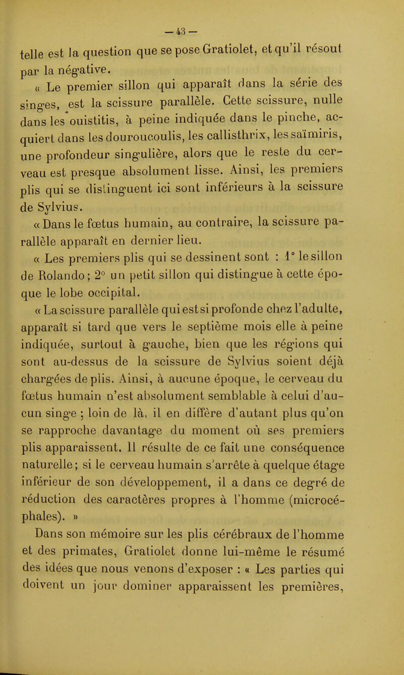t©llG est la question que se pose Gratiolet, etqu il icsout par la négative. « Le premier sillon qui apparaît dans la série des singes, est la scissure parallèle. Cette scissure, nulle dans les ouistitis, a peine indiquée dans le pinche, ac- quiert dans les dourouc.oulis, les calhsthrix, les saimii îs, une profondeur singulière, alors que le reste du cer- veau est presque absolument lisse. Ainsi, les premiers plis qui se distinguent ici sont inférieurs à la scissure de Sylvius. «Dans le fœtus humain, au contraire, la scissure pa- rallèle apparaît en dernier lieu. « Les premiers plis qui se dessinent sont : 1° le sillon de Rolando; 2° un petit sillon qui distingue à cette épo- que le lobe occipital. aLa scissure parallèle qui est si profonde chez l’adulte, apparaît si tard que vers le septième mois elle à peine indiquée, surtout à gauche, bien que les régions qui sont au-dessus de la scissure de Sylvius soient déjà chargées de plis. Ainsi, à aucune époque, le cerveau du fœtus humain n’est absolument semblable à celui d’au- cun singe ; loin de là, il en diffère d’autant plus qu’on se rapproche davantage du moment où ses premiers plis apparaissent. 11 résulte de ce fait une conséquence naturelle; si le cerveau humain s'arrête à quelque étage inférieur de son développement, il a dans ce degré de réduction des caractères propres à l’homme (microcé- phales). » Dans son mémoire sur les plis cérébraux de l’homme et des primates, Gratiolet donne lui-même le résumé des idées que nous venons d’exposer : « Les parties qui doivent un jour dominer apparaissent les premières,