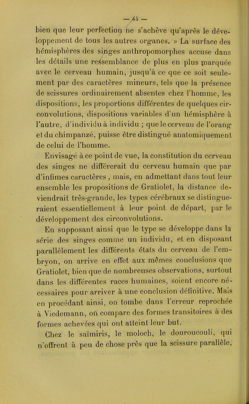 —/4 — bien que leur perfection rie s’achève qu’après le déve- loppement de tous les autres organes. » La surface des hémisphères des singes anthropomorphes accuse dans les détails une ressemblance de plus en plus piarquée avec le cerveau humain, jusqu’à ce que ce soit seule- ment par des caractères mineurs, tels que la présence de scissures ordinairement absentes chez l’homme, les dispositions, les proportions différentes de quelques cir- convolutions, dispositions variables d’un hémisphère à l’autre, d’individu à individu ; que le cerveau de l’orang et du chimpanzé, puisse être distingué anatomiquement de celui de l’homme. Envisagé à ce point de vue, la constitution du cerveau des singes ne différerait du cerveau humain que par d’infimes caractères , mais, en admettant dans tout leur ensemble les propositions de Gratiolet, la distance de- viendrait très-grande, les types cérébraux se distingue- raient essentiellement à leur point de départ, par le développement des circonvolutions. En supposant ainsi que le type se développe dans la série des singes comme un individu, et en disposant parallèlement les différents états du cerveau de l’em- bryon, on arrive en effet aux mêmes conclusions que Gratiolet, bien que de nombreuses observations, surtout dans les différentes races humaines, soient encore né- cessaires pour arriver à une conclusion définitive. Mais en procédant ainsi, on tombe dans l’erreur reprochée à Viedemann, on compare des formes transitoires à des formes achevées qui ont atteint leur but. Chez le saïmiris, le moloc.h, le douroucouli, qui n’offrent à peu de chose près que la scissure parallèle,