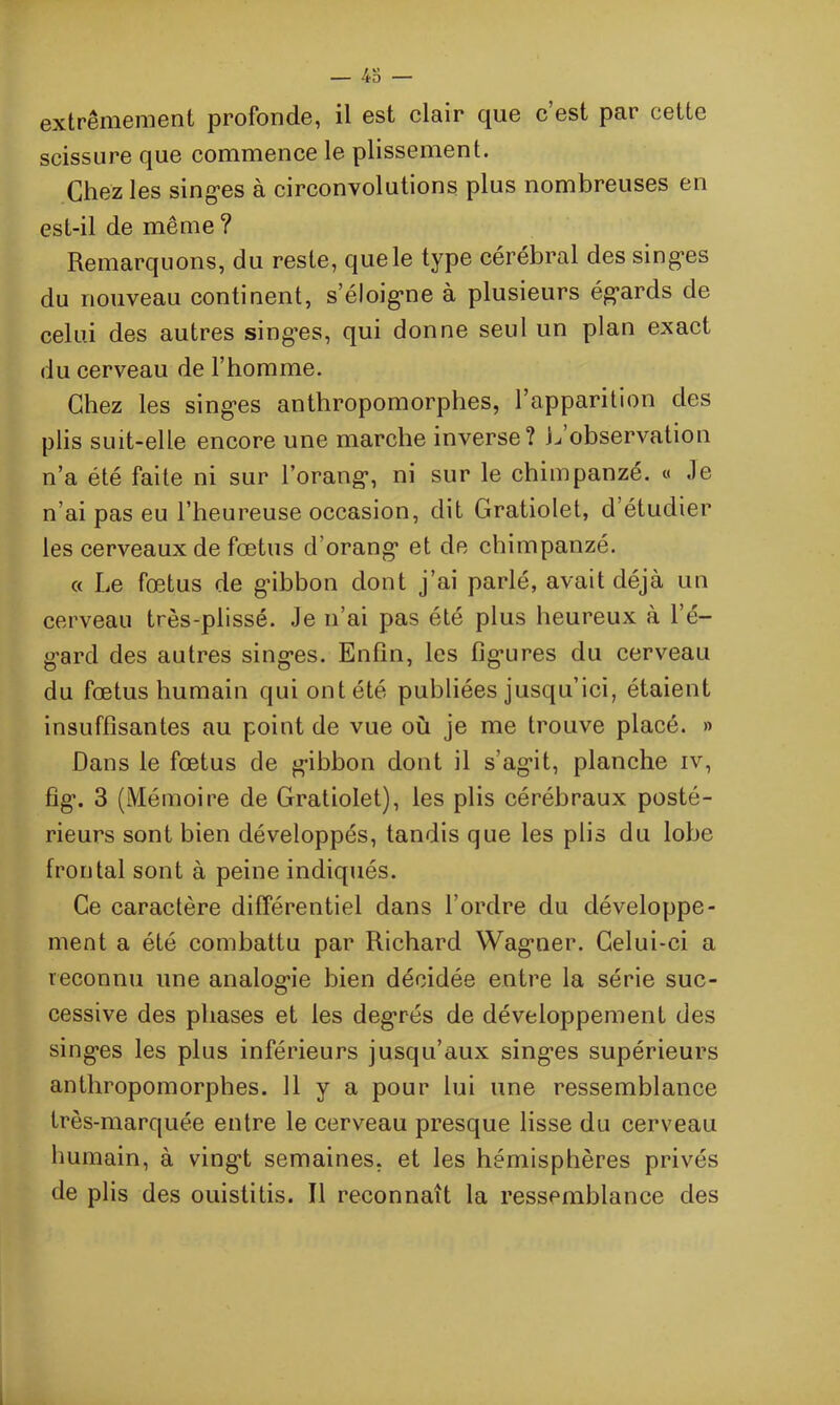 extrêmement profonde, il est clair que c’est par cette scissure que commence le plissement. Chez les singes à circonvolutions plus nombreuses en est-il de même ? Remarquons, du reste, que le type cérébral des singes du nouveau continent, s’éloigne à plusieurs égards de celui des autres singœs, qui donne seul un plan exact du cerveau de l’homme. Chez les singes anthropomorphes, l’apparition des plis suit-elle encore une marche inverse? L observation n’a été faite ni sur l’orang, ni sur le chimpanzé. « .le n’ai pas eu l’heureuse occasion, dit Gratiolet, d étudier les cerveaux de fœtus d’orang et de chimpanzé. « Le fœtus de g’ibbon dont j’ai parlé, avait déjà un cerveau très-plissé. Je n’ai pas été plus heureux à l’é- gard des autres singes. Enfin, les figures du cerveau du fœtus humain qui ont été publiées jusqu’ici, étaient insuffisantes au point de vue où je me trouve placé. » Dans le fœtus de gibbon dont il s’agit, planche iv, fig\ 3 (Mémoire de Gratiolet), les plis cérébraux posté- rieurs sont bien développés, tandis que les plis du lobe frontal sont à peine indiqués. Ce caractère différentiel dans l’ordre du développe- ment a été combattu par Richard Wagner. Celui-ci a reconnu une analogie bien décidée entre la série suc- cessive des phases et les deg’rés de développement des singes les plus inférieurs jusqu’aux singes supérieurs anthropomorphes. 11 y a pour lui une ressemblance très-marquée entre le cerveau presque lisse du cerveau humain, à vingt semaines, et les hémisphères privés de plis des ouistitis. Il reconnaît la ressemblance des