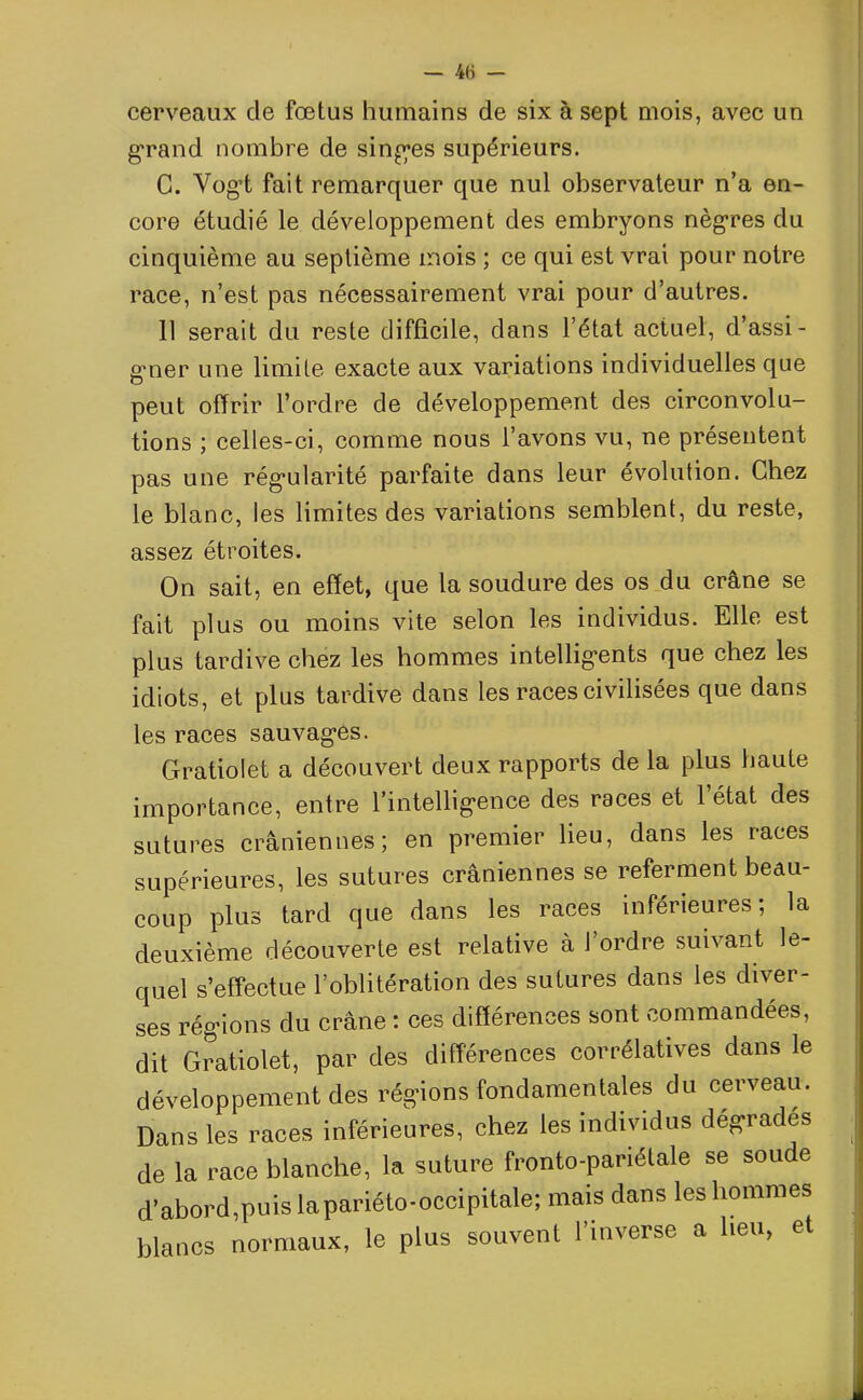 cerveaux de fœtus humains de six à sept mois, avec un grand nombre de singles supérieurs. C. Vogt fait remarquer que nul observateur n’a en- core étudié le développement des embryons nègres du cinquième au septième mois ; ce qui est vrai pour notre race, n’est pas nécessairement vrai pour d’autres. 11 serait du reste difficile, dans l’état actuel, d’assi- gmer une limite exacte aux variations individuelles que peut offrir l’ordre de développement des circonvolu- tions ; celles-ci, comme nous l’avons vu, ne présentent pas une régularité parfaite dans leur évolution. Chez le blanc, les limites des variations semblent, du reste, assez étroites. On sait, en effet, que la soudure des os du crâne se fait plus ou moins vite selon les individus. Elle est plus tardive chez les hommes intelligents que chez les idiots, et plus tardive dans les races civilisées que dans les races sauvagues. Gratiolet a découvert deux rapports de la plus haute importance, entre l’intelligence des races et l’état des sutures crâniennes; en premier lieu, dans les races supérieures, les sutures crâniennes se referment beau- coup plus tard que dans les races inférieures; la deuxième découverte est relative à l’ordre suivant le- quel s’effectue l’oblitération des sutures dans les diver- ses régions du crâne : ces différences sont commandées, dit Gratiolet, par des différences corrélatives dans le développement des régions fondamentales du cerveau. Dans les races inférieures, chez les individus dégrades de la race blanche, la suture fronto-pariétale se soude d’abord,puis lapariéto-occipitale; mais dans les hommes blancs normaux, le plus souvent l’inverse a heu, et