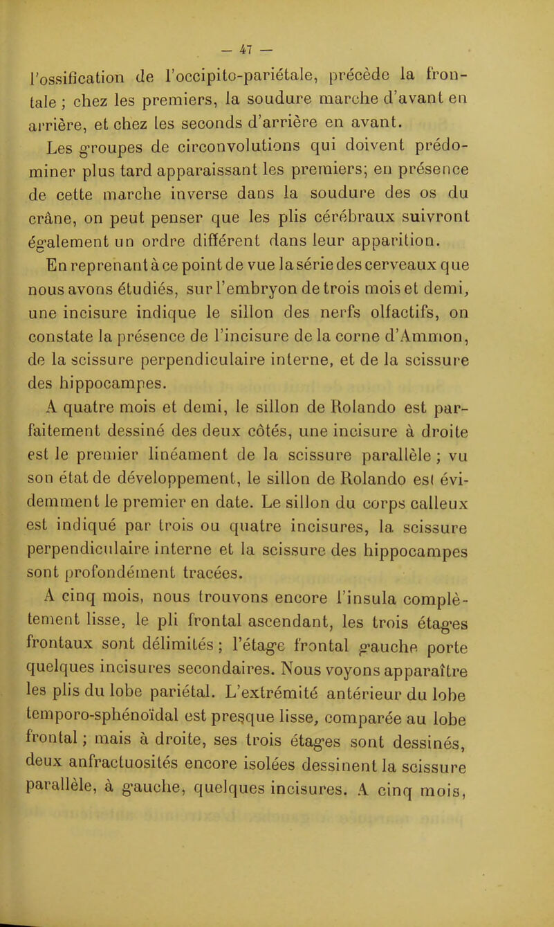 l'ossification de l’occipito-pariétale, précède la fron- tale ; chez les premiers, la soudure marche d’avant en arrière, et chez les seconds d’arrière en avant. Les groupes de circonvolutions qui doivent prédo- miner plus tard apparaissant les premiers; en présence de cette marche inverse dans la soudure des os du crâne, on peut penser que les plis cérébraux suivront également un ordre différent dans leur apparition. En reprenantàce pointde vue la série des cerveaux que nous avons étudiés, sur l’embryon de trois mois et demi, une incisure indique le sillon des nerfs olfactifs, on constate la présence de l’incisure de la corne d’Ammon, de la scissure perpendiculaire interne, et de la scissure des hippocampes. A quatre mois et demi, le sillon de Rolando est par- faitement dessiné des deux côtés, une incisure à droite est Je premier linéament de la scissure parallèle ; vu son état de développement, le sillon de Rolando esl évi- demment le premier en date. Le sillon du corps calleux est indiqué par trois ou quatre incisures, la scissure perpendiculaire interne et la scissure des hippocampes sont profondément tracées. A cinq mois, nous trouvons encore l’insula complè- tement lisse, le pli frontal ascendant, les trois étages frontaux sont délimités ; l’étage frontal gauche porte quelques incisures secondaires. Nous voyons apparaître les plis du lobe pariétal. L’extrémité antérieur du lobe lemporo-sphénoïdal est presque lisse, comparée au lobe frontal ; mais à droite, ses trois étages sont dessinés, deux anfractuosités encore isolées dessinent la scissure parallèle, à gauche, quelques incisures. A cinq mois,
