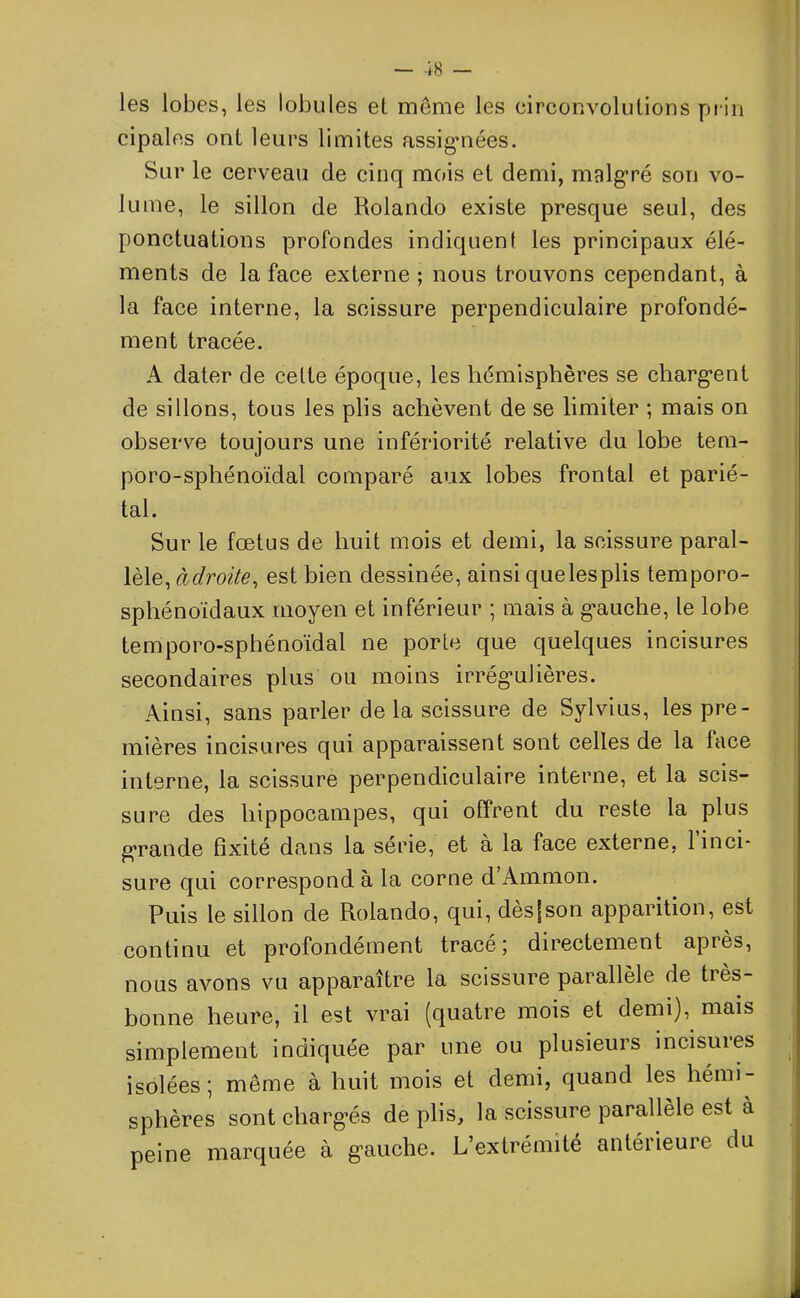 les lobes, les lobules et même les circonvolutions prin cipales ont leurs limites assignées. Sur le cerveau de cinq mois et demi, malgré son vo- lume, le sillon de Rolando existe presque seul, des ponctuations profondes indiquent les principaux élé- ments de la face externe ; nous trouvons cependant, à la face interne, la scissure perpendiculaire profondé- ment tracée. A dater de celte époque, les hémisphères se chargent de sillons, tous les plis achèvent de se limiter ; mais on observe toujours une infériorité relative du lobe tem- poro-sphénoïdal comparé aux lobes frontal et parié- tal. Sur le fœtus de huit mois et demi, la scissure paral- lèle, adroite, est bien dessinée, ainsi quelesplis temporo- sphénoïdaux moyen et inférieur ; mais à gauche, le lobe temporo-sphénoïdal ne porte que quelques incisures secondaires plus ou moins irrégulières. Ainsi, sans parler de la scissure de Sylvius, les pre- mières incisures qui apparaissent sont celles de la lace interne, la scissure perpendiculaire interne, et la scis- sure des hippocampes, qui offrent du reste la plus grande fixité dans la série, et à la face externe, 1 inci- sure qui correspond à la corne d’Ammon. Puis le sillon de Rolando, qui, dèsfson apparition, est continu et profondément tracé5 directement apies, nous avons vu apparaître la scissure parallèle de tiès- bonne heure, il est vrai (quatre mois et demi), mais simplement indiquée par une ou plusieurs incisuies isolées; même à huit mois et demi, quand les hémi- sphères sont chargés de plis, la scissure parallèle est a peine marquée à gauche. L extrémité antéiieuie du