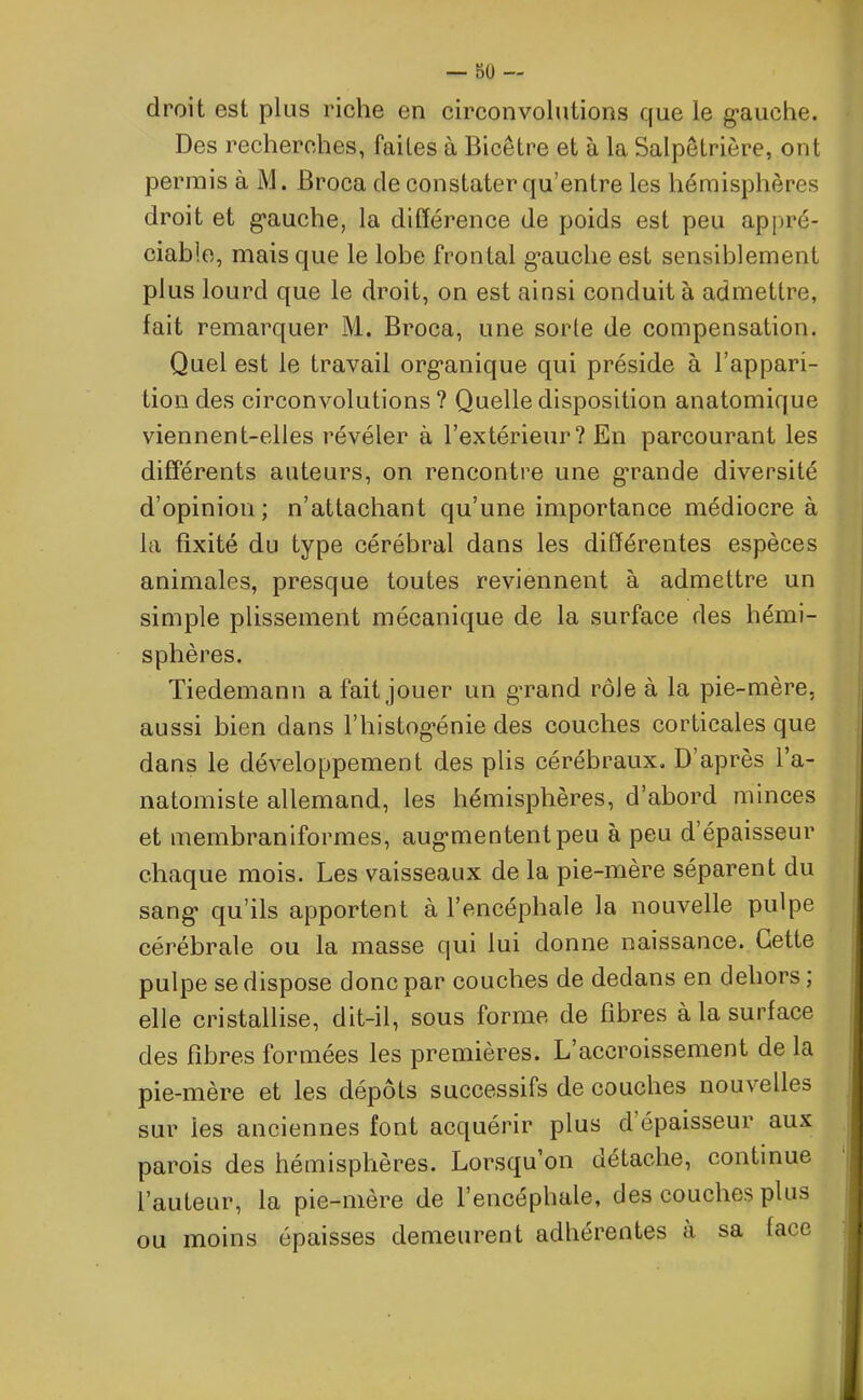 droit est plus riche en circonvolutions que le gauche. Des recherches, failes à Bicêtre et à la Salpêtrière, ont permis à M. JBroca de constater qu’entre les hémisphères droit et gauche, la différence de poids est peu appré- ciable, mais que le lobe frontal gauche est sensiblement plus lourd que le droit, on est ainsi conduit à admettre, fait remarquer M. Broca, une sorte de compensation. Quel est le travail organique qui préside à l’appari- tion des circonvolutions? Quelle disposition anatomique viennent-elles révéler à l’extérieur? En parcourant les différents auteurs, on rencontre une grande diversité d’opinion; n’attachant qu’une importance médiocre à la fixité du type cérébral dans les différentes espèces animales, presque toutes reviennent à admettre un simple plissement mécanique de la surface des hémi- sphères. Tiedemann a fait jouer un grand rôle à la pie-mère, aussi bien dans l’histog'énie des couches corticales que dans le développement des plis cérébraux, D après l’a- natomiste allemand, les hémisphères, d’abord minces et membraniformes, augmentent peu à peu d’épaisseur chaque mois. Les vaisseaux de la pie-mère séparent du sang qu’ils apportent à l’encéphale la nouvelle pulpe cérébrale ou la masse qui lui donne naissance. Cette pulpe se dispose donc par couches de dedans en dehors ; elle cristallise, dit-il, sous forme de fibres à la surface des fibres formées les premières. L’accroissement de la pie-mère et les dépôts successifs de couches nouvelles sur les anciennes font acquérir plus d’épaisseur aux parois des hémisphères. Lorsqu’on détache, continue l’auteur, la pie-mère de l’encéphale, des couches plus ou moins épaisses demeurent adhérentes à sa lace