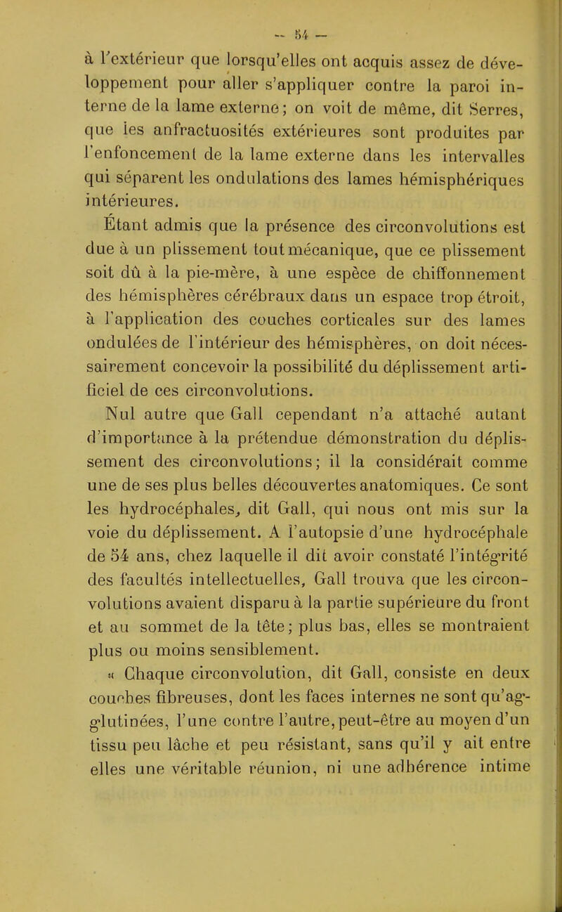 - 84 - à 1 extérieur que lorsqu’elles ont acquis assez de déve- loppement pour aller s’appliquer contre la paroi in- terne de la lame externe; on voit de môme, dit Serres, que ies anfractuosités extérieures sont produites par I enfoncement de la lame externe dans les intervalles qui séparent les ondulations des lames hémisphériques intérieures. r Etant admis que la présence des circonvolutions est due à un plissement tout mécanique, que ce plissement soit dû à la pie-mère, à une espèce de chifïonnement des hémisphères cérébraux dans un espace trop étroit, à l’application des couches corticales sur des lames ondulées de l’intérieur des hémisphères, on doit néces- sairement concevoir la possibilité du déplissement arti- ficiel de ces circonvolutions. Nul autre que Gall cependant n’a attaché autant d’importance à la prétendue démonstration du déplis- sement des circonvolutions; il la considérait comme une de ses plus belles découvertes anatomiques. Ce sont les hydrocéphales, dit Gall, qui nous ont mis sur la voie du déplissement. A l’autopsie d’une hydrocéphale de 54 ans, chez laquelle il dit avoir constaté l’intégrité des facultés intellectuelles, Gall trouva que les circon- volutions avaient disparu à la partie supérieure du front et au sommet de la tête; plus bas, elles se montraient plus ou moins sensiblement. u Chaque circonvolution, dit Gall, consiste en deux couches fibreuses, dont les faces internes ne sont qu’ag-- g'iutinées, l’une contre l’autre, peut-être au moyen d’un tissu peu lâche et peu résistant, sans qu’il y ait entre elles une véritable réunion, ni une adhérence intime