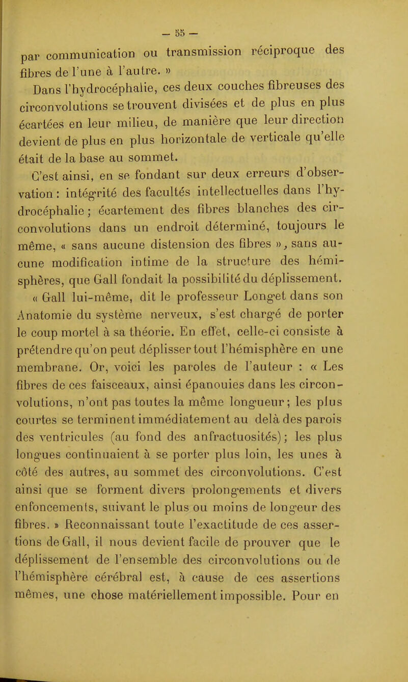 - 85 - par communication ou transmission réciproque des fibres de l’une à l’autre. » Dans l’hydrocéphalie, ces deux couches fibreuses des circonvolutions se trouvent divisées et de plus en plus écartées en leur milieu, de manière que leur direction devient de plus en plus horizontale de verticale qu’elle était de la base au sommet. C’est ainsi, en se fondant sur deux erreurs d’obser- vation : intégrité des facultés intellectuelles dans 1 hy- drocéphalie ; écartement des fibres blanches des cir- convolutions dans un endroit déterminé, toujours le même, « sans aucune distension des fibres », sans au- cune modification intime de la structure des hémi- sphères, que Gall fondait la possibilité du déplissement. « Gall lui-même, dit le professeur Long’et dans son Anatomie du système nerveux, s’est charg-é de porter le coup mortel à sa théorie. En effet, celle-ci consiste à prétendre qu’on peut déplisser tout l’hémisphère en une membrane. Or, voici les paroles de l’auteur : « Les fibres de ces faisceaux, ainsi épanouies dans les circon- volutions, n’ont pas toutes la même longueur; les plus courtes se terminent immédiatement au delà des parois des ventricules (au fond des anfractuosités); les plus long'ues continuaient à se porter plus loin, les unes à côté des autres, au sommet des circonvolutions. C’est ainsi que se forment divers prolongements et divers enfoncements, suivant le plus ou moins de longeur des fibres. » Reconnaissant toute l’exactitude de ces asser- tions de Gall, il nous devient facile de prouver que le déplissement de l’ensemble des circonvolutions ou de l’hémisphère cérébral est, à cause de ces assertions mêmes, une chose matériellement impossible. Pour en