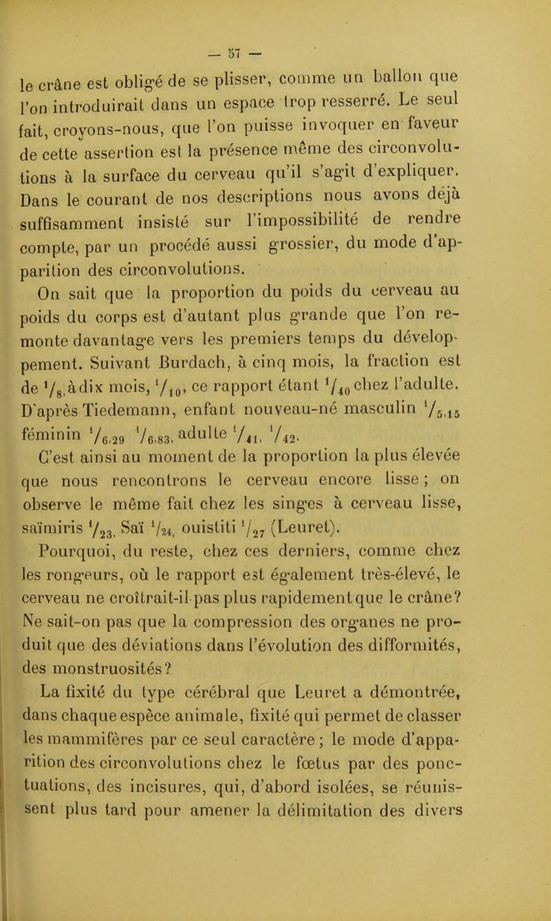 le crâne est obligé de se plisser, comme un ballon que l’on introduirait dans un espace trop resserré. Le seul fait, croyons-nous, que l’on puisse invoquer en faveur de cette assertion est la présence même des circonvolu- tions à la surface du cerveau qu il s agit d expliquer. Dans le courant de nos descriptions nous avons déjà suffisamment insisté sur l’impossibilité de rendre compte, par un procédé aussi grossier, du mode d ap- parition des circonvolutions. On sait que la proportion du poids du cerveau au poids du corps est d’autant plus grande que l’on re- monte davantage vers les premiers temps du dévelop- pement. Suivant JBurdach, à cinq mois, la fraction est de ‘/s.àdix mois, ‘/10, ce rapport étant 1/40c^ez l’adulte. D'après Tiedemann, enfant nouveau-né masculin '/5il5 féminin 76,29 76i83, adulte V41, '/42. C’est ainsi au moment de la proportion la plus élevée que nous rencontrons le cerveau encore lisse ; on observe le même fait chez les singes à cerveau lisse, saïmiris 723, Saï 724, ouistiti 7»( Leuret). Pourquoi, du reste, chez ces derniers, comme chez les rongeurs, où le rapport est également très-élevé, le cerveau ne croîtrait-il pas plus rapidementque le crâne? Ne sait-on pas que la compression des organes ne pro- duit que des déviations dans l’évolution des difformités, des monstruosités? La fixité du type cérébral que Leuret a démontrée, dans chaque espèce animale, fixité qui permet de classer les mammifères par ce seul caractère; le mode d’appa- rition des circonvolutions chez le fœtus par des ponc- tuations, des incisures, qui, d’abord isolées, se réunis- sent plus tard pour amener la délimitation des divers