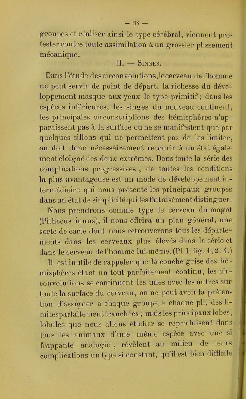 - r>8 - groupes et réaliser ainsi le type cérébral, viennent pro- tester contre toute assimilation à un grossier plissement mécanique. II. — Singes. Dans l’étude descirconvolutions,lecerveau del’homme ne peut servir de point de départ, la richesse du déve- loppement masque aux yeux le type primitif ; dans les espèces inférieures, les singles du nouveau continent, les principales circonscriptions des hémisphères n’ap- paraissent pas à la surface ou ne se manifestent que par quelques sillons qui ne permettent pas de les limiter, on doit donc nécessairement recourir à un état égale- ment éloigmé des deux extrêmes. Dans toute la série des complications progressives , de toutes les conditions la plus avantageuse est un mode de développement in- termédiaire qui nous présente les principaux groupes dans un état de simplicité qui les fait aisément distinguer. Nous prendrons comme type le cerveau du magot (Pithecus inuus), il nous offrira un plan général, une sorte de carte dont nous retrouverons tous les départe- ments dans les cerveaux plus élevés dans la série et dans le cerveau de T ho un me lui-même. (PLI, fig. 1,2, 4.) Il est inutile de rappeler que la couche grise des hé- misphères étant un tout parfaitement continu, les cir- convolutions se continuent les unes avec les autres sur toute la surface du cerveau, on ne peut avoir la préten- tion d’assigner à chaque groupe, à chaque pli, des li- mitesparfaitement tranchées ; mais les principaux lobes, lobules que nous allons étudier se reproduisent dans tous les animaux d’une même espèce avec une si frappante analogie , révèlent au milieu de leurs complications un type si constant, qu’il est bien difficile