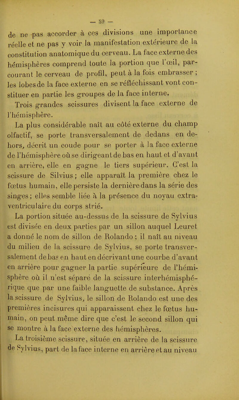 de ne pas accorder à ces divisions une importance réelle et ne pas y voir la manifestation extérieure de la constitution anatomique du cerveau. La face externe des hémisphères comprend toute la portion que l’œil, par- courant le cerveau de profil, peut à la fois embrasser ; les lobes de la face externe en se réfléchissant vont con- stituer en partie les groupes de la face interne. Trois grandes scissures divisent la face externe de l’hémisphère. La plus considérable naît au côté externe du champ olfactif, se porte transversalement de dedans en de- hors, décrit un coude pour se porter à la face externe de l’hémisphère où se dirigeant de bas en haut et d’avant en arrière, elle en g'agne le tiers supérieur. G’est la scissure de Silvius ; elle apparaît la première chez le fœtus humain, elle persiste la dernièredans la série des singes ; elles semble liée à la présence du noyau extra- ventriculaire du corps strié. La portion située au-dessus de la scissure de Sylvius est divisée en deux parties par un sillon auquel Leuret a donné le nom de sillon de Rolando ; il naît au niveau du milieu de la scissure de Sylvius, se porte transver- salement de bas en haut en décrivant une courbe d’avant en arrière pour gagner la partie supérieure de l’hémi- sphère où il n’est séparé de la scissure interhémisphé- rique que par une faible languette de substance. Après la scissure de Sylvius, le sillon de Rolando est une des premières incisures qui apparaissent chez le fœtus hu- main, on peut même dire que c’est le second sillon qui se montre à la face externe des hémisphères. La troisième scissure, située en arrière de la scissure de Sylvius, part de la face interne en arrière et au niveau