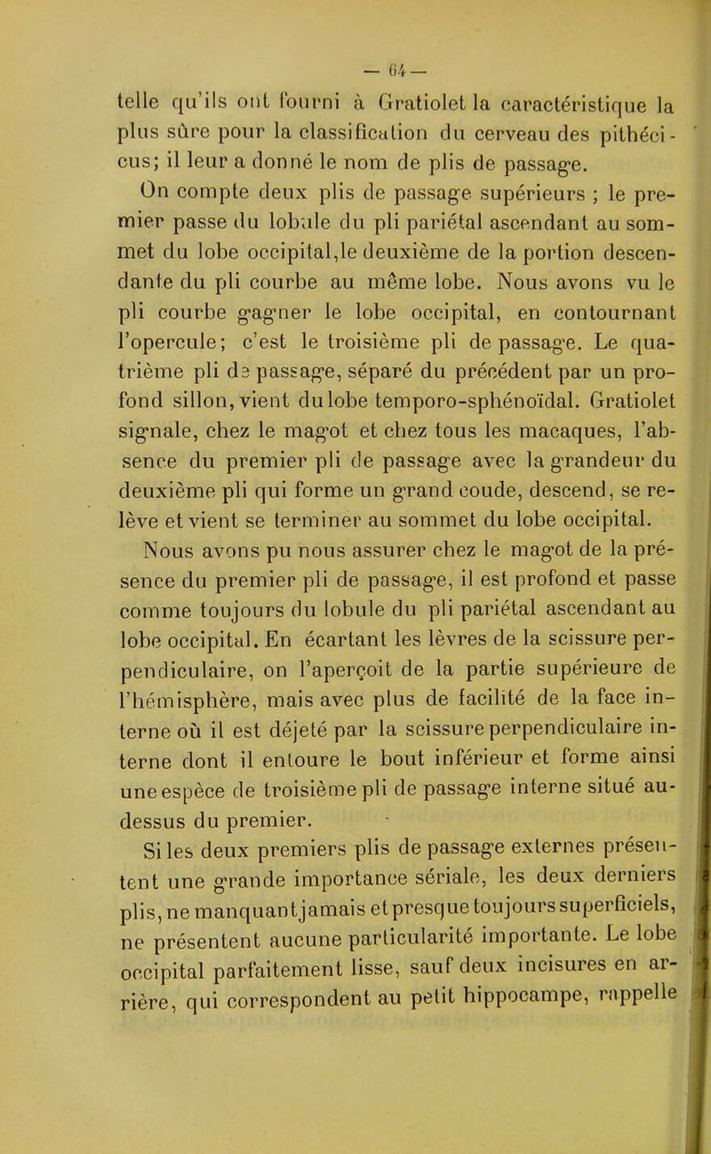 — G 4 — telle qu’ils oui fourni à Gratiolet la caractéristique la plus sure pour la classification du cerveau des pithéci- cus; il leur a donné le nom de plis de passage. On compte deux plis de passage supérieurs ; le pre- mier passe du lobule du pli pariétal ascendant au som- met du lobe occipital,le deuxième de la portion descen- dante du pli courbe au même lobe. Nous avons vu le pli courbe gagmer le lobe occipital, en contournant l’opercule; c’est le troisième pli de passage. Le qua- trième pli de passage, séparé du précédent par un pro- fond sillon, vient du lobe temporo-sphénoïdal. Gratiolet signale, chez le mag^ot et chez tous les macaques, l’ab- sence du premier pli de passage avec la grandeur du deuxième pli qui forme un grand coude, descend, se re- lève et vient se terminer au sommet du lobe occipital. Nous avons pu nous assurer chez le magot de la pré- sence du premier pli de passage, il est profond et passe comme toujours du lobule du pli pariétal ascendant au lobe occipital. En écartant les lèvres de la scissure per- pendiculaire, on l’aperçoit de la partie supérieure de l’hémisphère, mais avec plus de facilité de la face in- terne où il est déjeté par la scissure perpendiculaire in- terne dont il entoure le bout inférieur et forme ainsi une espèce de troisième pli de passage interne situé au- dessus du premier. Si les deux premiers plis de passage externes présen- tent une grande importance sériale, les deux derniers plis, ne manquantjamais et presque toujours superficiels, ne présentent aucune particularité importante. Le lobe occipital parfaitement lisse, sauf deux incisures en ai- rière, qui correspondent au petit hippocampe, rappelle «