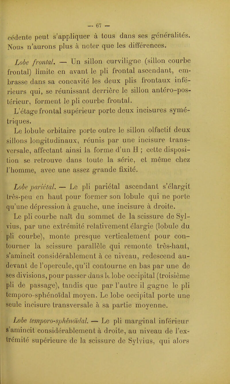 céclente peut s’appliquer à tous dans ses généralités. Noos n’aurons plus à noter que les différences. Lobe frontal. — Un sillon curviligne (sillon courbe frontal) limite en avant le pli frontal ascendant, em- brasse dans sa concavité les deux plis frontaux infé- rieurs qui, se réunissant derrière le sillon antéro-pos- térieur, forment le pli courbe frontal. L’étage frontal supérieur porte deux incisures symé- triques. Le lobule orbitaire porte outre le sillon olfaclif deux sillons longitudinaux, réunis par une incisure trans- versale, affectant ainsi la forme d’un H ; cette disposi- tion se retrouve dans toute la série, et même chez l’homme, avec une assez grande fixité. Lobe pariétal. — Le pli pariétal ascendant s’élargdt très-peu en haut pour former son lobule qui ne porte qu’une dépression à gauche, une incisure à droite. Le pli courbe naît du sommet de la scissure de Syl- vius, par une extrémité relativement élargie (lobule du pli courbe), monte presque verticalement pour con- tourner la scissure parallèle qui remonte très-haut, s’amincit considérablement à ce niveau, redescend au- devant de l’opercule, qu’il contourne en bas par une de ses divisions, pour passer dans k lobe occipital (troisième pli de passag’e), tandis que par l’autre il gagne le pli temporo-sphénoïdal moyen. Le lobe occipital porte une seule incisure transversale à sa partie moyenne. Lobe temporo-sphénoulal. — Le pli marginal inférieur s’amincit considérablement à droite, au niveau de l’ex- trémité supérieure de la scissure de Sylyius, qui alors