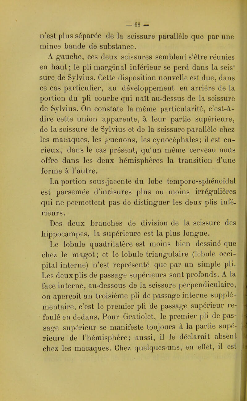 n’est plus séparée de la scissure parallèle que par une mince bande de substance. A g’auche, ces deux scissures semblent s’être réunies en haut; le pli marginal inférieur se perd dans la scis' sure de Sylvius. Cette disposition nouvelle est due, dans ce cas particulier, au développement en arrière de la portion du pli courbe qui naît au-dessus de la scissure de Sylvius. On constate la même particularité, c’est-à- dire cette union apparente, à leur partie supérieure, de la scissure de Sylvius et de la scissure parallèle chez les macaques, les g’uenons, les cynocéphales; il est cu- rieux, dans le cas présent, qu’un même cerveau nous offre dans les deux hémisphères la transition d’une forme à l’autre., La portion sous-jacente du lobe temporo-sphénoïdal est parsemée d’incisures plus ou moins irrégulières qui ne permettent pas de distinguer les deux plis infé- rieurs. Des deux branches de division de la scissure des hippocampes, la supérieure est la plus longue. Le lobule quadrilatère est moins bien dessiné que chez le magot ; et le lobule triangulaire (lobule occi- pital interne) n’est représenté que par un simple pli. Les deux plis de passage supérieurs sont profonds. A la face interne, au-dessous de la scissure perpendiculaire, on aperçoit un troisième pli de passage interne supplé- mentaire, c’est le premier pli de passage supérieur re- foulé en dedans. Pour Gratioïet, le premier pli de pas- sage supérieur se manifeste toujours à la partie supé- rieure de l’hémisphère; aussi, il le déclarait absent chez les macaques. Chez quelques-uns, en effet, il est