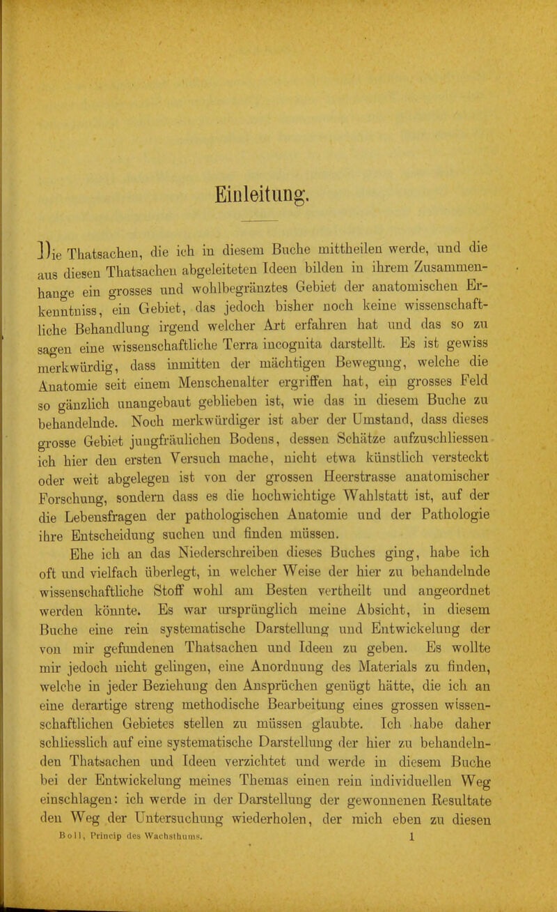 Einleitung. Die Thatsachen, die ich in diesem Buche mittheilen werde, und die aus diesen Thatsachen abgeleiteten Ideen bilden in ihrem Zusammen- hauge ein grosses und wohlbegränztes Gebiet der anatomischen Er- kenntniss, ein Gebiet, das jedoch bisher noch keine wissenschaft- liche Behandlung irgend welcher Art erfahren hat und das so zu sagen eine wissenschaftliche Terra incognita darstellt. Es ist gewiss merkwürdig, dass inmitten der mächtigen Bewegung, welche die Anatomie seit einem Mensohenalter ergriffen hat, ein grosses Feld so gänzlich unangebaut geblieben ist, wie das in diesem Buche zu behandelnde. Noch merkwürdiger ist aber der Umstand, dass dieses grosse Gebiet jungfräulichen Bodens, dessen Schätze aufzuschliessen ich hier den ersten Versuch mache, nicht etwa künstlich versteckt oder weit abgelegen ist von der grossen Heerstrasse anatomischer Forschung, sondern dass es die hochwichtige Wahlstatt ist, auf der die Lebensfragen der pathologischen Anatomie und der Pathologie ihre Entscheidung suchen und finden müssen. Ehe ich an das Niederschreiben dieses Buches ging, habe ich oft und vielfach überlegt, in welcher Weise der hier zu behandelnde wissenschafthche Stoff wohl am Besten vertheilt und angeordnet werden könnte. Es war lu’sprünglich meine Absicht, in diesem Buche eine rein systematische Darstellung und Entwickelung der von mir gefundenen Thatsachen und Ideen zu geben. Es wollte mir jedoch nicht gelingen, eine Anordnung des Materials zu finden, welche in jeder Beziehung den Ansprüchen genügt hätte, die ich an eine derartige streng methodische Bearbeitung eines grossen wissen- schaftlichen Gebietes stellen zu müssen glaubte. Ich .habe daher schliesslich auf eine systematische Darstellung der hier zu behandeln- den Thatsachen und Ideen verzichtet und werde in diesem Buche bei der Entwickelung meines Themas einen rein individuellen Weg einschlagen: ich werde in der Darstellung der gewonnenen Resultate den Weg der Untersuchung wiederholen, der mich eben zu diesen