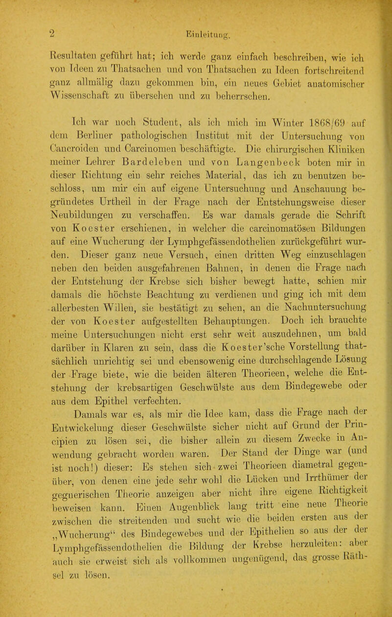 Resultaten geführt hat; ich werde gauz einfach beschreiben, wie ich von Ideen zu Thatsachen und von Thatsacheu zu Ideen fortschreitend gauz allraillig dazu gekonnuen bin, eiu neues Gebiet anatomischer Wissenschaft zu übersclien und zu beherrschen. Ich war uoch Student, als ich mich im Winter 1868/69 auf dem Berliuer pathologischen Institut mit der Untersuchung von Caucroideu und Carciuomen beschäftigte. Die chirurgischen Kliniken meiner Lehrer Bardeleben und von Langenbeck boten mir in dieser Richtung eiu sehr reiches Material, das ich zu benutzen be- schloss, um mir ein auf eigene Untersuchung und Anschauung be- gründetes Urtheil in der Frage nach der Entstehungsweise dieser Neubildungeu zu verschafiFeu. Es war damals gerade die Schrift von Kocster erschieneu, in welcher die carcinomatöseu Bildungen auf eine Wucherung der Lymphgefässendothelien zurückgefdhrt wur- den. Dieser ganz neue Versuch, eiuen dritten Weg einzuschlagen neben den beiden ausgefahrenen Bahnen, in denen die Frage nacla der Entstehung der Krebse sich bisher bewegt hatte, schien mir damals die höchste Beachtung zu verdienen und ging ich mit dem allerbesten Willen, sie bestätigt zu sehen, an die Nachuntersuchung der von Koester aufgestellten Behauptungen. Doch ich brauchte meine Untersuchungen nicht erst sehr weit auszudehneu, um bald darüber in Klaren zu sein, dass die Koester'sehe Vorstellung that- sächlich unrichtig sei und ebensowenig eine durchschlagende Lösung der Frage biete, wie die beiden älteren Theorieen, welche die Ent- stehung der krebsartigen Geschwülste aus dem Bindegewebe oder aus dem Epithel verfechten. Damals war es, als mir die Idee kam, dass die Frage nach der Entwickelung dieser Geschwülste sicher nicht auf Grund der Prin- cipieu zu lösen sei, die bisher allein zu diesem Zwecke in Än- wenduug gebracht worden waren. Der Stand der Dinge war (und ist uoch!) dieser: Es stehen sich-zwei Theorieen diametral gegen- über, von denen eine jede sehr wmhl die Lücken und Trrthümei dei gegnerischen Theorie auzeigeu aber nicht ihre eigene Richtigkeit beweisen kann. Eiuen Augenblick laug tritt _ eine neue Theorie zwischen die streitenden uud sucht wie die beiden ersten aus dei „Wucherung“ des Bindegewebes uud der Epithelien so aus der der Lymphgefässendothelien die Bilduug der Krebse lierzuleiten: ^aber auch sie erweist sich als vollkommen ungenügend, das grosse Rath- sei zu lösen.