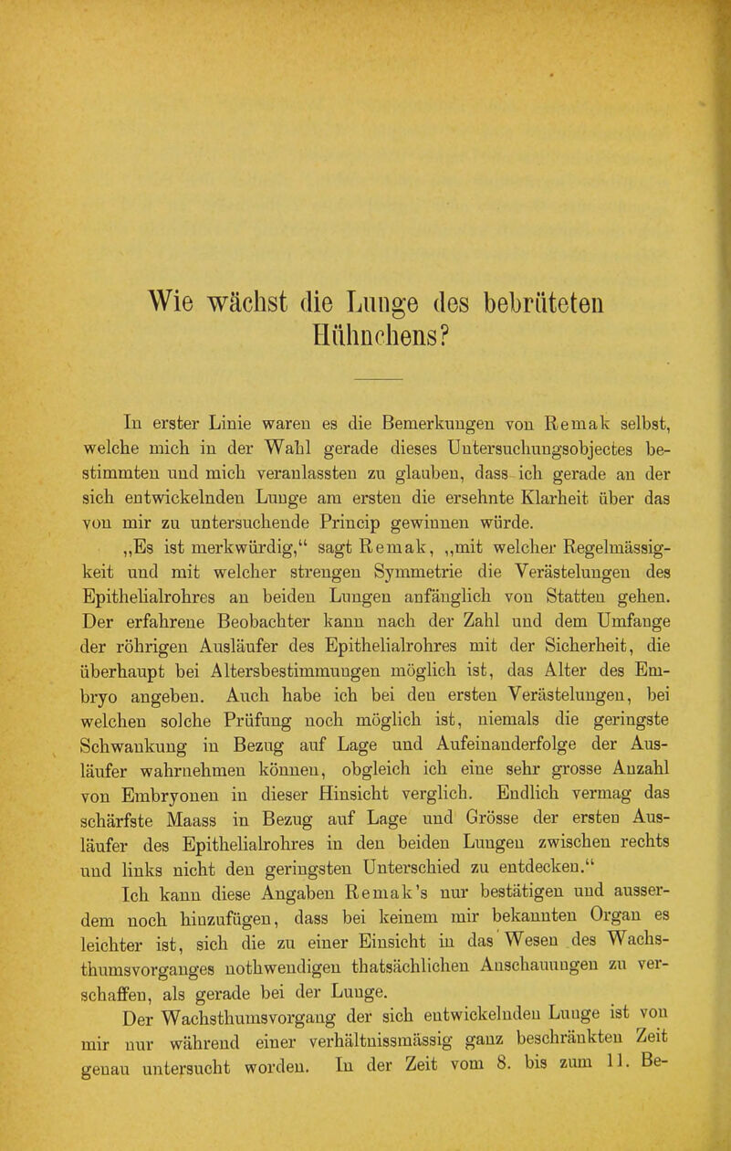 Wie wächst die Lunge des bebrüteten Hühnchens? In erster Linie waren es die Bemerkungen von Remak selbst, welche mich in der Wahl gerade dieses Untersuchungsobjectes be- stimmten und mich veranlassteu zu glauben, dass ich gerade an der sich entwickelnden Lunge am ersten die ersehnte Klarheit über das von mir zu untersuchende Princip gewinnen würde. „Es ist merkwürdig,“ sagt Remak, ,,mit welcher Regelmässig- keit und mit welcher strengen Symmetrie die Verästelungen des Epithelialrohres au beiden Lungen anfänglich von Statten gehen. Der erfahrene Beobachter kann nach der Zahl und dem Umfange der rührigen Ausläufer des Epithelialrohres mit der Sicherheit, die überhaupt bei Altersbestimmungen möglich ist, das Alter des Em- bryo angeben. Auch habe ich bei den ersten Verästelungen, bei welchen solche Prüfung noch möglich ist, niemals die geringste Schwankung in Bezug auf Lage und Aufeinanderfolge der Aus- läufer wahrnehmen können, obgleich ich eine sehr grosse Anzahl von Embryonen in dieser Hinsicht verglich. Endlich vermag das schärfste Maass in Bezug auf Lage und Grösse der ersten Aus- läufer des Epithelialrohres in den beiden Lungen zwischen rechts und links nicht den geringsten Unterschied zu entdecken.“ Ich kann diese Angaben Remak’s nur bestätigen und ausser- dem noch hiuzufügen, dass bei keinem mir bekannten Organ es leichter ist, sich die zu einer Einsicht in das Wesen des Wachs- thumsvorgauges uothwendigen thatsächlichen Auschauuugeu zu vei- schaffen, als gerade bei der Lunge. Der Wachsthumsvorgaug der sich entwickelnden Luuge ist von mir nur während einer verhältnissmässig ganz beschränkten Zeit