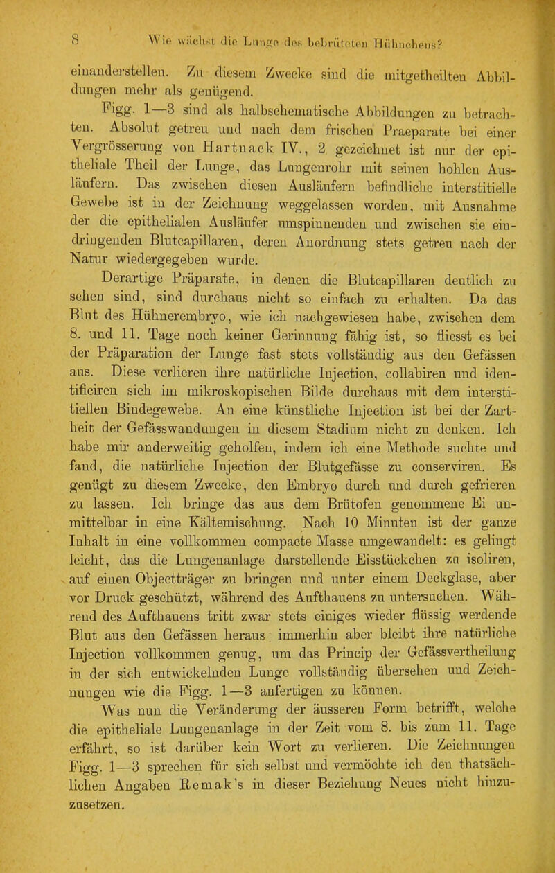 Wio wiiclist. (lio Lnnpo des bol)rüteteii Tlülnicdiens? einanclüi’stellen. /ii diesem Zwecke sind die niitgetlieilteu Abbil- dmigoii melir als genügend. 1—3 sind als lialbschematiscbe Abbildungen zu betracli- teu. Absolut getreu und nach dem frischen Praeparate bei einer Vergrösseruug von Hartnack IV., 2 gezeichnet ist nur der epi- theliale Theil der Lunge, das Lungenrohr mit seinen hohlen Aus- läufern. Das zwischen diesen Ausläufern befindliche interstitielle Gewebe ist in der Zeichnung weggelassen worden, mit Ausnahme der die epithelialen Ausläufer umspinnenden und zwischen sie eiu- dringeuden Blutcapillaren, deren Anordnung stets getreu nach der Natur wiedergegebeu wurde. Derartige Präparate, in denen die Blutcapillaren deutlich zu sehen sind, sind durchaus nicht so einfach zu erhalten. Da das Blut des Hühnerembryo, wie ich nachgewiesen habe, zwischen dem 8. und 11. Tage noch keiner Gerinnung fähig ist, so fliesst es bei der Präparation der Lunge fast stets vollständig aus den Gefässen aus. Diese verlieren ihre natürliche Injection, collabiren und iden- tificiren sich im mikroskopischen Bilde durchaus mit dem intersti- tiellen Bindegewebe. An eine künstliche Injection ist bei der Zai’t- heit der Gefässwandüngen in diesem Stadium nicht zu denken. Ich habe mir anderweitig geholfen, indem ich eine Methode suchte und fand, die natürliche Injection der Blutgefässe zu conserviren. Es genügt zu diesem Zwecke, den Embryo durch und durch gefrieren zu lassen. Ich bringe das aus dem Brütofen genommene Ei un- mittelbar in eine Kältemischung. Nach 10 Miauten ist der ganze Inhalt in eine vollkommen compacte Masse umgewandelt: es gelingt leicht, das die Lungenanlage darstellende Eisstückchen zu isolireu, auf einen Objectträger zu bringen und unter einem Deckglase, aber vor Druck geschützt, während des Aufthaueus zu untersuchen. Wäh- rend des Aufthauens tritt zwar stets einiges wieder flüssig werdende Blut aus den Gefässen heraus; immerhin aber bleibt ihre natürliche Injection vollkommen genug, um das Princip der Gefässvertheiluug in der sich entwickelnden Lunge vollständig übersehen und Zeich- nungen wie die Figg. 1—3 anfertigen zu können. Was nun die Veränderung der äusseren Form betrifft, welche die epitheliale Lungenanlage in der Zeit vom 8. bis zum 11. Tage erfährt, so ist darüber kein Wort zu verlieren. Die Zeichnungen Figg. 1—3 sprechen für sich selbst und vermöchte ich den thatsäch- lichen Angaben Remak’s in dieser Beziehung Neues nicht hiuzu- zusetzen.