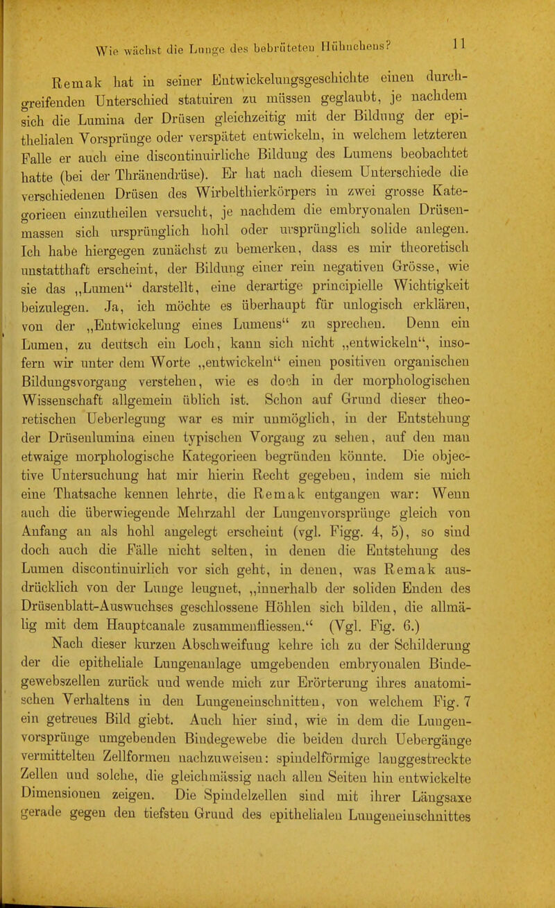 Remak hat iu seiner Eutwickeluugsgeschiclite einen durch- greifenden Unterschied statuiren zu müssen geglaubt, je nachdem sich die Lumina der Drüsen gleichzeitig mit der Bildung der epi- thelialen Vorsprünge oder verspätet entwickeln, in welchem letzteren ' Falle er auch eine discontinuirliche Bildung des Lumens beobachtet hatte (bei der Thränendrüse). Er liat nach diesem Unterschiede die verschiedenen Drüsen des Wirbelthierkörpers in zwei grosse Kate- gorieen einzutheilen versucht, je nachdem die embryonalen Drüsen- massen sich ursprünglich hohl oder ursprünglich solide anlegen. Ich habe hiergegen zunächst zu bemerken, dass es mir theoretisch unstatthaft erscheint, der Bildung einer rein negativen Grösse, wie sie das „Lumen“ darstellt, eine derartige principielle Wichtigkeit beizulegen. Ja, ich möchte es überhaupt für unlogisch erklären, von der „Entwickelung eines Lumens“ zu sprechen. Denn ein Lumen, zu deutsch ein Locli, kann sich nicht „entwickeln“, inso- fern wir unter dem Worte „entwickeln“ einen positiven organischen Bildungsvorgang verstehen, wie es doch in der morphologischen Wissenschaft allgemein üblich ist. Schon auf Grund dieser theo- retischen Ueberlegung war es mir unmöglich, in der Entstehung der Drüsenlumina einen typischen Yorgaug zu sehen, auf den mau etwaige morphologische Kategorieen begründen könnte. Die objec- tive Untersuchung hat mir hierin Recht gegeben, indem sie mich eine Thatsache kennen lehrte, die Remak entgangen war: Wenn auch die überwiegende Mehrzahl der Luugeuvorsprüuge gleich von Anfang au als hohl angelegt erscheint (vgl. Figg. 4, 5), so sind doch auch die Fälle nicht selten, in denen die Entstehung des Lumen discontinuirlich vor sich geht, iu denen, was Remak aus- drücklich von der Luuge leugnet, „innerhalb der soliden Enden des Drüsenblatt-Auswuchses geschlossene Höhlen sich bilden, die allmä- lig mit dem Hauptcauale zusammenfliessen.“ (Vgl. Fig. 6.) Nach dieser kurzen Abschweifung kehre ich za der Schilderung der die epitheliale Luugenaulage umgebenden embryonalen Binde- gewebszelleu zurück und wende mich zur Erörterung ihres anatomi- schen Verhaltens iu den Luugeueinschuitteu, von welchem Fig. 7 ein getreues Bild giebt. Auch hier sind, wie iu dem die Luugen- vorsprünge umgebenden Bindegewebe die beiden durch Uebergäuge vermittelten Zellformeu uachzuweisen: spindelförmige langgestreckte Zellen und solche, die gleichmässig nach allen Seiten hin entwickelte Dimensionen zeigen. Die Spindelzelleu sind mit ihrer Läugsaxe gerade gegen den tiefsten Grund des epithelialen Lungeueinschnittes