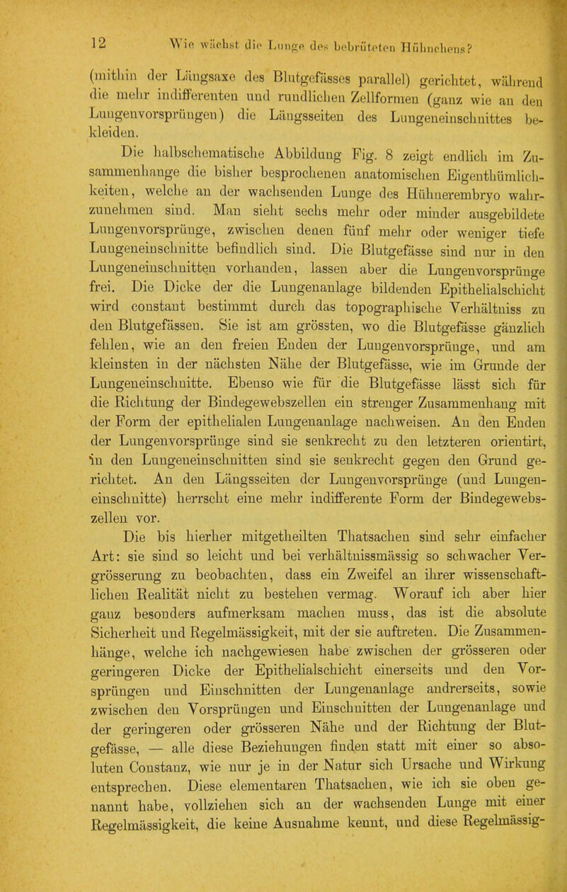 Wifi wilclist clifi Liingfi dpt; bobrütotfin Tlülincbfins? (initliin dei Liingsaxe dys Blutgefässes parallel) gerichtet, während die mein iuditferenteu und rundlichen Zellfornien (ganz wie an den Luugenvorsprüngen) die Längsseiten des Lungeneiuschnittes be- kleiden. Die halbschcniatische Abbildung Pig. 8 zeigt endlich im Zu- sammenhänge die bisher besprochenen anatomischen Eigentliümlich- keiten, welche an der wachsenden Lunge des Hühiierembryo wahr- zunehraen sind. Man sieht sechs mehr oder minder ausgebildete Luugenvorsprünge, zwischen denen fünf mehr oder weniger tiefe Luugeneinschnitte befindlich sind. Die Blutgefässe sind nui* in den Lungeneinschuitten vorhanden, lassen aber die Lungenvorsprünge frei. Die Dicke der die Lungenanlage bildenden Epithelialschicht wird constant besthnmt durch das topographische Verhältuiss zu den Blutgefässen. Sie ist am grössten, wo die Blutgefässe gänzlich fehlen, wie an den freien Enden der Luugenvorsprünge, und am kleinsten in der nächsten Nähe der Blutgefässe, wie im Grunde der Lungeneinschuitte. Ebenso wie für die Blutgefässe lässt sich für die Richtung der Biudegewebszelleu ein strenger Zusaramenliaug mit der Form der epithelialen Lungenanlage nachweisen. Au den Enden der Luugenvorsprünge sind sie senkrecht zu den letzteren orientirt, in den Lungeneinschuitten sind sie senkrecht gegen den Grund ge- richtet. Au den Längsseiten der Lungenvorsprüuge (und Lungen- einschuitte) herrscht eine mehr indifferente Form der Bindegewebs- zelleu vor. Die bis hierher mitgetheilten Thatsachen sind sehr einfacher Art: sie sind so leicht und bei verhältnissmässig so schwacher Ver- grösserung zu beobachten, dass ein Zweifel an ilirer wissenschaft- lichen Realität nicht zu bestehen vermag. Worauf ich aber hier ganz besonders aufmerksam machen muss, das ist die absolute Sicherheit und Regelmässigkeit, mit der sie auftreteu. Die Zusammen- hänge, welche ich nachgewieseu habe zwischen der grösseren oder geringeren Dicke der Epithelialschicht einerseits und den Vor- sprüngen und Einschnitten der Lungenaulage andrerseits, sowie zwischen den Vorsprüngen und Einschnitten der Lungenanlage und der geringeren oder grösseren Nähe und der Richtung der Blut- gefässe, — alle diese Beziehungen finden statt mit einer so abso- luten Constauz, wie nur je in der Natur sich Ursache und Wirkung entsprechen. Diese elementaren Thatsachen, wie ich sie oben ge- nannt habe, vollziehen sich an der wachsenden Lunge mit eiuer Regelmässigkeit, die keine Ausnahme kennt, und diese Regelmässig“ ! *1 j