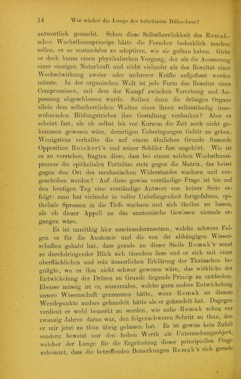 antwortlicli gomaclit. Schon diese SelbstheiTlichheit; des Remah- schen Waclisthumsprineips liäfctc die Forsclier bedenklicli machen sollen, es so anstandslos zn adoptireu, wie sie getlian haben. Giebt es doch kaum einen pbysikalisclien Vorgang, der als die Aensserung einer einzigen Natnrkraft und nicht vielmehr als das Resultat einer Wechselwirkung zweier oder mehrerer Kräfte aufgefasst werden müsste, ln der organischen Welt ist jede Form das Resultat eines Compromisses, mit dem der Kampf zwischen Vererbung und An- passung abgeschlossen wurde. Sollten dann die drüsigen Organe allein dem selbstherrlichen Walten eines ihnen selbstständig inne- wohnenden Bildungstriehes ihre Gestaltung verdanken? Aber es scheint fast, als ob selbst bis vor Kurzem die Zeit noch nicht ge- kommen gewesen wäre, derartigen üeberlegungen Gehör zu geben. AVenigstens verhallte die auf einem ähnlichen Grunde fassende Opposition Reichert’s und seiner Schüler fast ungehört. Wie ist es zu verstehen, fragten diese, dass bei einem solchen Wachsthums- process die epithelialen Fortsätze stets gegen die Matrix, das heisst gegen den Ort des mechanischen Widerstandes wachsen und vor- geschoben werden? Auf diese gewiss verständige Frage ist bis auf den heutigen Tag eine verständige Antwort von keiner Seite er- folgt: man hat vielmehr in voller Unbefangenheit fortgefahren, epi- theliale Sprossen in die Tiefe wachsen und sich theilen zu lassen, als ob dieser Appell au das anatomische Gewissen niemals er- gangen wäre. Es ist unnöthig hier auseinanderzusetzeu, welche schwere Fol- gen es für die Anatomie und die von ihr abhängigen Wissen- schaften gehabt hat, dass gerade au dieser Stelle Remak s sonst so durchdringender Blick sich täuschen Hess und er sich mit einer obeidlächlichen und rein äusserlicheu Erklärung der Thatsachen be- gnügte, wo es ihm nicht schwer gewesen wäre, das wirkliche der Entwickelung der Drüsen zu Grunde liegende Princip zu entdecken. Ebenso müssig ist es, auszumalen, welche ganz andere Entwickelung unsere Wissenschaft genommen hätte, wenn Remak au diesem Wendepunkte anders gehandelt hätte als er gehandelt hat. Dagegen verdient es wohl bemerkt zu werden, wie nahe Remak schon vor zwanzig Jahren daran war, den folgenschweren Schritt zu thuu, den er mir jetzt zu thun übrig gelassen bat. Es ist gewiss kein Zufall sondern beweist nur den hohen Werth als Untersuchungsobjtct, welcher der Lunge für die Ergründnng dieser principielleu Präge zukommt, dass die betreffenden Bemerkungen Remak’s sich gerade i \ 'I l i 1 I