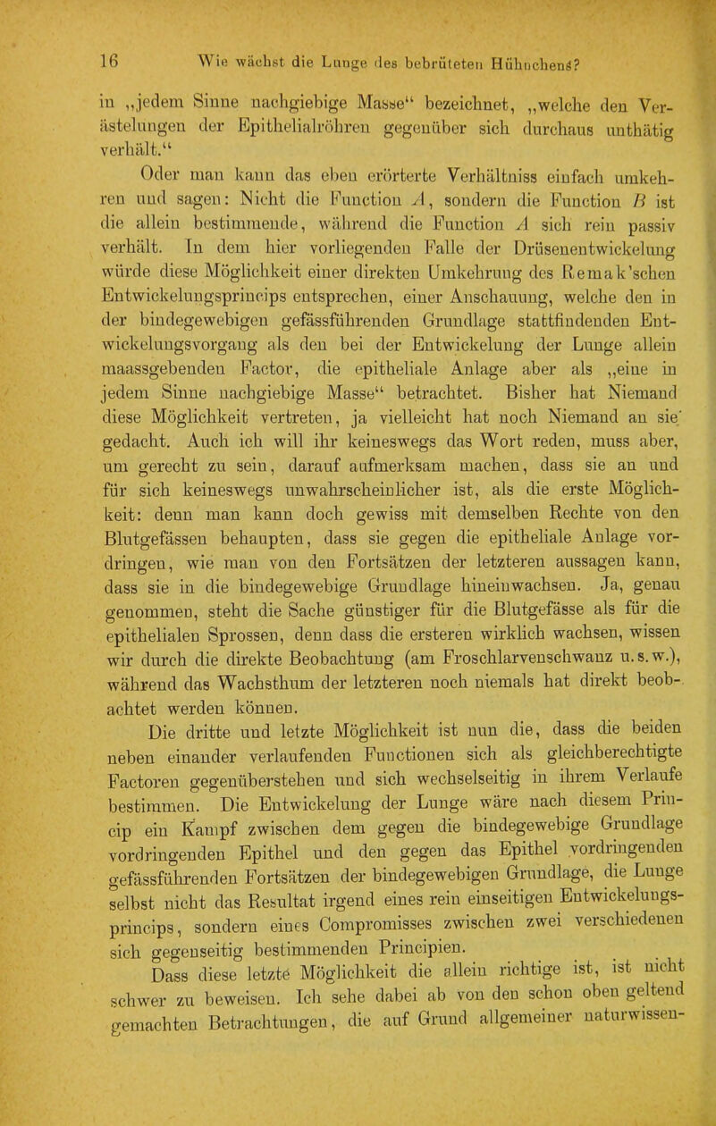 in „jedem Sinne nachgiebige Masse“ bezeichnet, „welche den Ver- iistelnngen der Epithelialröhren gegenüber sich durchaus unthätig verhält.“ Oder man kann das eben erörterte Verhältniss einfach umkeh- ren und sagen: Nicht die Function A, sondern die Function B ist die allein bestimmende, während die Function A sich rein passiv verhält. In dem hier vorliegenden Falle der Diiiseueutwickelunw würde diese Möglichkeit einer direkten Umkehrung des Remak'sehen Entwickelungsprincips entsprechen, einer Anschauung, welche den in der bindegewebigen gefassführendeu Grundlage stattfindenden Eut- wickeluugsvorgaug als den bei der Entwickelung der Lunge allein maassgebenden Factor, die epitheliale Anlage aber als „eine in jedem Sinne nachgiebige Masse“ betrachtet. Bisher hat Niemand diese Möglichkeit vertreten, ja vielleicht hat noch Niemand an sie' gedacht. Auch ich will ihr keineswegs das Wort reden, muss aber, um gerecht zu sein, darauf aufmerksam machen, dass sie an und für sich keineswegs unwahrscheinlicher ist, als die erste Möglich- keit: denn man kann doch gewiss mit demselben Rechte von den Blutgefässen behaupten, dass sie gegen die epitheliale Anlage Vor- dringen, wie man von den Fortsätzen der letzteren aussageu kann, dass sie in die bindegewebige Grundlage hineinwachseu. Ja, genau genommen, steht die Sache günstiger für die Blutgefässe als für die epithelialen Sprossen, denn dass die ersteren wirklich wachsen, wissen wir durch die direkte Beobachtung (am Froschlarvenschwanz u. s.w.), während das Wachsthum der letzteren noch niemals hat direkt beob-. achtet werden können. Die dritte und letzte Möglichkeit ist nun die, dass die beiden neben einander verlaufenden Functionen sich als gleichberechtigte Factoren gegenüberstehen und sich wechselseitig in ihrem Verlaufe bestimmen. Die Entwickelung der Lunge wäre nach diesem Prin- cip ein Kampf zwischen dem gegen die bindegewebige Grundlage vordringenden Epithel und den gegen das Epithel yordihigenden gefässführenden Fortsätzen der bindegewebigen Grundlage, die Lunge selbst nicht das Resultat irgend eines rein einseitigen Entwickeluugs- princips, sondern eines Compromisses zwischen zwei verschiedenen sich gegenseitig bestimmenden Principien. Dass diese letzte Möglichkeit die allein richtige ist, ist nicht schwer zu beweisen. Ich sehe dabei ab von den schon oben geltend gemachten Betrachtungen, die auf Grund allgemeiner naturwisseu-