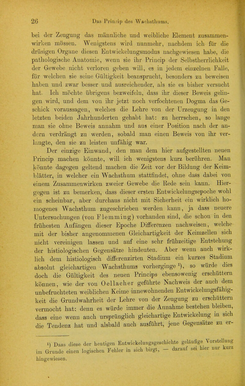 bei der Zeugung das inäunliehe uud weibliche Element zusammen- wirlceu müssen. Wenigstens wird nunmehr, nachdem ich für die drüsigen Organe diesen Entwickclungsmodus nachgewieseu habe, die pathologische Anatomie, wenn sie ihi' Princip der Selbsthendichkeit der Gewebe nicht verloren geben will, es in jedem einzelnen Falle, für welchen sie seine Gültiglceit beansprucht, besonders zu beweisen haben und zwar besser und ausreichender, als sie es bisher versucht hat. Ich möchte übrigens bezweifeln, dass ihr dieser Beweis gelin- gen wird, und dem von ihr jetzt noch verfochtenen Dogma das Ge- schick Voraussagen, welches die Lehre von der Urzeugung in den letzten beiden Jahrhunderten gehabt hat: zu herrschen, so lange mau sie ohne Beweis annahm und aus einer Position nach der an- dern verdrängt zu werden, sobald man einen Beweis von ihr ver- langte, den sie zu leisten unfähig war. Der einzige Ein wand, den man dem hier aufgestellten neuen Princip machen könnte, will ich wenigstens kurz berühren. Man könnte dagegen geltend machen die Zeit vor der Bildung der Keim- blätter, in welcher ein Wachsthum stattfiudet, ohne dass dabei von einem Zusammenwirken zweier Gewebe die Rede sein kann. Hier- gegen ist zu bemerken, dass dieser ersten Entwickelungsepoche wohl ein scheinbar, aber durchaus nicht mit Sicherheit ein wirklich ho- mogenes Wachsthum zugeschrieben werden kann, ja dass neuere Untersuchungen (von Flemming) vorhanden sind, die schon in den frühesten Anfängen dieser Epoche Differenzen nachweisen, welche mit der bisher angenommenen Gleichartigkeit der Keimzellen sich nicht vereinigen lassen und auf eine sehr frühzeitige Entstehung der histiologischen Gegensätze hiudeuten. Aber wenn auch wirk- lich dem histiologisch differenzirten Stadium ein kurzes Stadium absolut gleichartigen Wachsthums vorherginge ^), so würde dies doch die Gültigkeit des neuen Princips ebensowenig erschüttern können, wie der von Oellacher geführte Nachweis der auch dem unbefruchteten weiblichen Keime innewohnenden Entwickelungsfähig- keit die Grundwahrheit der Lehre von der Zeugung zu erschüttern vermocht hat: denn es würde immer die Annahme bestehen bleiben, dass eine wenn auch ursprünglich gleichartige Entwickelung in sich die Tendenz hat und alsbald auch ausführt, jene Gegensätze zu er- 1) Dass diese der heutigen Entwickelungsgeschichte geläufige Vorstellung im Grunde einen logischen Fehler in sich birgt, - darauf sei hier nur kurz hingewiesen.