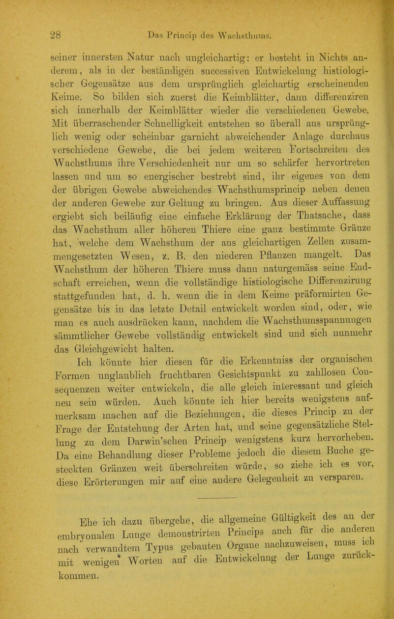 seiner innersten Natnr nach nngleichartig; er besteht in Nichts an- derem, als in der beständigen successiven Entwickelung histiologi- scber Gegensätze aus dem ursprünglich gleichartig erscheinenden Keime. So bilden sich zuerst die Keimblätter, dann difFereuziren sich innerhalb der Keimblätter wieder die verschiedenen Gewebe. Mit übeiTaschender Sclmelligkeit entstehen so überall aus ursprüng- lich wenig oder scheinbar garnicht abweichender Anlage durchaus verschiedene Gewebe, die bei jedem weiteren Fortschreiten des Wachsthums ihre Verschiedenheit nur um so schärfer hervortreten lassen und um so energischer bestrebt sind, ihr eigenes von dem der übrigen Gewebe abweichendes Wachsthnmsprincip neben denen der anderen Gewebe zur Geltung zu bringen. Aus dieser Auffassung ergiebt sich beiläufig eine einfache Erklärung der Thatsache, dass das Wachsthum aller höheren Thiere eine ganz bestimmte Gränze hat, 'welche dem Wachsthum der aus gleichartigen Zellen zusam- mengesetzten Wesen, z. B. den niederen Pflanzen mangelt. Das Wachsthum der höheren Thiere muss dann natnrgemäss seine Eud- schaft erreichen, wenn die vollständige histiologische Differenzimng stattgefunden hat, d. h. wenn die in dem Keime präformirteu Ge- gensätze bis in das letzte Detail entwickelt wmrden sind, oder, wie mau es auch ansdrücken kann, nachdem die Wachsthnmsspanunugeu sämmtlicher Gewebe vollständig entwickelt sind und sich nunmehr das Gleichgewicht halten. Ich könnte hier diesen für die Erkenntniss der organischen Formen nnglanblich fruchtbaren Gesichtspunkt zu zahllosen Gon- seqnenzen weiter entwickeln, die alle gleich interessant und gleich neu sein würden. Auch könnte ich hier bereits wenigstens auf- merksam machen auf die Beziehungen, die dieses Princip zu der Frage der Entstehung der Arten hat, und seine gegensätzliche Stel- lung zu dem Darwin’schen Princip wenigstens kurz hervorhebeu. Da*^eine Behandlung dieser Probleme jedoch die diesem^ Buche ge- steckten Gränzen weit überschreiten würde, so ziehe ich es vor, diese Erörterungen mir auf eine andere Gelegenheit zu verspüren. Ehe ich dazu übergehe, die allgemeine Gültigkeit des au der embryonalen Lunge demoustrirten Priucips auch für die auderen nach verwandtem Typus gebauten Organe nachzuweisen, muss ich mit wenigen Worten auf die Entwickelung der Lunge ziiruck- kouimeu.