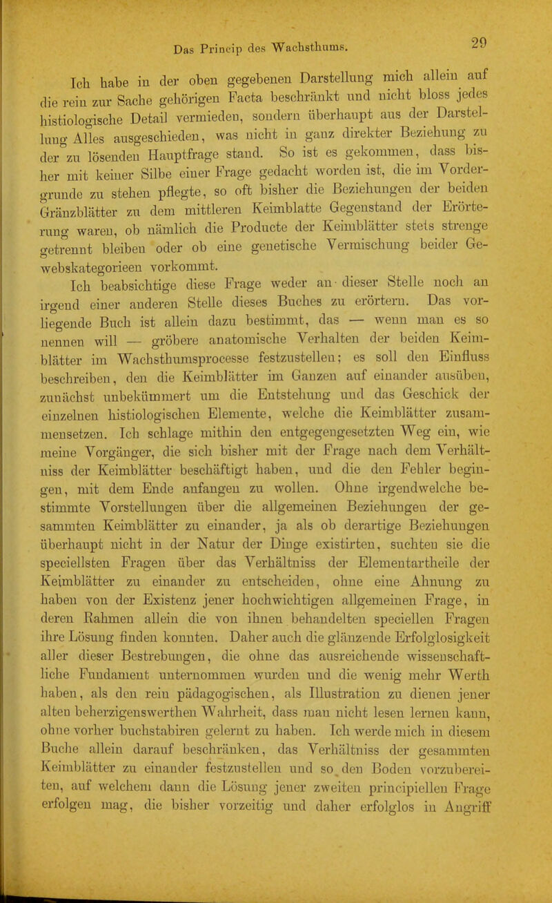 Ich habe in der oben gegebenen Darstellung mich allein auf die rein zur Sache gehörigen Pacta beschränkt und nicht bloss jedes histiologische Detail vermieden, sondern überhaupt ans der Darstel- lung Alles ausgeschieden, was nicht in ganz direkter Beziehung zu dcr^zn lösenden Hauptfrage stand. So ist es gekommen, dass bis- her mit keiner Silbe einer Frage gedacht worden ist, die im Vorder- gründe zu stehen pflegte, so oft bisher die Beziehungen der beiden Gräuzblätter zu dem mittleren Keimblatte Gegenstand der Erörte- riino^ WcirGU^ ob ndmlicb cliG ProductG clGr KGiiublcittGi stets stienge o-etrennt bleiben oder ob eine genetische Vermischmig beider Ge- o webskategorieen vorkommt. Ich beabsichtige diese Frage weder au • dieser Stelle noch an irgend einer anderen Stelle dieses Buches zu erörtern. Das vor- liegende Buch ist allein dazu bestimmt, das wenn mau es so nennen will — gröbere anatomische Verhalten der beiden Keim- blätter im Wachsthnmsprocesse festzustellen; es soll den Einfluss beschreiben, den die Keimblätter im Ganzen auf einander ausnbcu, zunächst unbekümmert um die Entstehung und das Geschick der einzelnen histiologischeu Elemente, welche die Keimblätter znsani- nieusetzeu. Ich schlage mithin den entgegengesetzten Weg ein, wie meine Vorgänger, die sich bisher mit der Frage nach dem Verhält- niss der Keimblätter beschäftigt haben, und die den Fehler begin- gen, mit dem Ende aufangeu zu wollen. Ohne irgendwelche be- stimmte Vorstellungen über die allgemeinen Beziehungen der ge- sammteu Keimblätter zu einander, ja als ob derartige Beziehungen überhaupt nicht in der Natur der Diuge existirten, suchten sie die speciellsten Fragen über das Verhältuiss der Elementartheile der Keimblätter zu einander zu entscheiden, ohne eine Ahnung zu haben von der Existenz jener hochwichtigen allgemeinen Frage, in deren Rahmen allein die von ihnen behandelten specielleu Fragen ihre Lösung finden konnten. Daher auch die glänzende Erfolglosigkeit aller dieser Bestrebungen, die ohne das ausreichende wissenschaft- liche Fundament imternomraen wurden und die wenig mehr Werth haben, als den rein pädagogischen, als Illustration zu dienen jener alteu beherzigeuswerthen Wahrheit, dass man nicht lesen lernen kann, ohne vorher buchstabiren gelernt zu haben. Ich werde mich in diesem Buche allein darauf beschränken, das Verhältuiss der gesammteu Keimblätter zu eiuauder festzustelleu und so, den Boden vorzuberei- ten, auf welchem daun die Lösimg jener zweiten principielleu Frage erfolgen mag, die bisher vorzeitig und daher erfolglos in Angriff