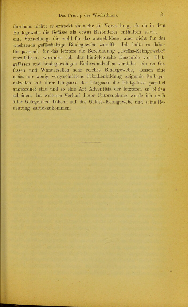 durchaus nicht: er erweckt vielmelu' die Vorstellung, als ob iu dem Bindegewebe die Gefässe als etwas Besonderes enthalten seien, — eine Vorstellung, die wohl für das ausgebildete, aber nicht für das wachsende gefässhaltige Bindegewebe zutrifft. Ich halte es daher für passend, für das letztere die Bezeichnung „Gefäss-Keimgcwebe“ einzuführen, worunter ich das histiologische Ensemble von Blut- gefässen und bindegewebigen Embryonalzellen verstehe, ein an Ge- fässen und Wanderzellen sehr reiches Bindegewebe, dessen eine meist nur wenig vorgeschrittene Fibrillenbildung zeigende Erabryo- nalzellen mit ihrer Längsaxe der Längsaxe der Blutgefässe parallel augeordnet sind und so eine Art Adventitia der letzteren zu bilden scheinen. Im weiteren Verlauf dieser Untersuchung werde ich noch öfter Gelegenheit haben, auf das Gefäss-Keimgewebe und seine Be- deutung zurückzukommen.