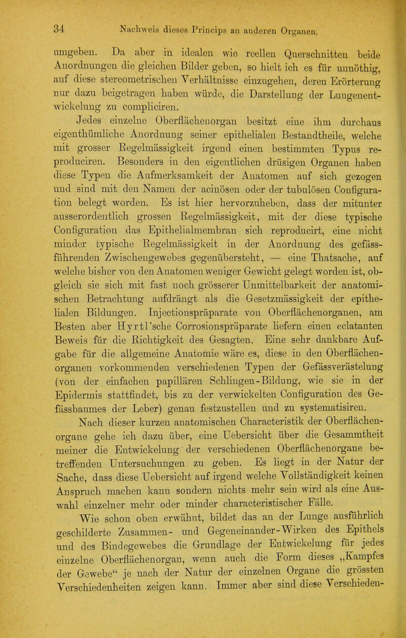 nmgebeu. Da aber in idealen wie reellen Querschnitten beide Anordnungen die gleichen Bilder geben, so hielt ich es für unnöthig, auf diese stereoraetrischen Verhältnisse eiuzugehen, deren Erörterung nur dazu beigetragen haben würde, die Darstellung der Luugenent- wickeluug zu coinpliciren. Jedes einzelne Oberflächenorgan besitzt eine ihm durchaus eigonthümliche Anordnung seiner epithelialen Bestandtheile, welche mit grosser Eiegelmässigkeit irgend einen bestimmten Typus re- produciren. Besonders in den eigentlichen drüsigen Organen haben diese Typen die Aufmerksamkeit der Anatomen auf sich gezogen und sind mit den Namen der acinösen oder der tubulösen Configura- tion belegt worden. Es ist hier hervorzuhebeu, dass der mitunter ausserordentlich grossen Regelmässigkeit, mit der diese typische Configuratiou das Epithelialmembran sich reproducirt, eine nicht minder typische Regelmässigkeit in der Anordnung des gefäss- führenden Zwischeugewebes gegenübersteht, — eine Thatsache, auf welche bisher von den Anatomen weniger Gewicht gelegt worden ist, ob- gleich sie sich mit fast noch grösserer ünmittelbarlceit der anatomi- schen Betrachtung aufdrängt als die Gesetzmässigkeit der epithe- lialen Bildungen. Injectionspräparate von Oberflächenorganen, am Besten aber Hyrtl’sche Corrosionspräparate liefern einen eclatanten Beweis für die Richtigkeit des Gesagten. Eine sehr dankbare Auf- gabe für die allgemeine Anatomie wäre es, diese in den Oberflächen- orgauen vorkomineuden verschiedenen Typen der Gefässverästelung (von der einfachen papillären Schlingen-Bildung, wie sie in der Epidermis stattfindet, bis zu der verwickelten Configuratiou des Ge- fässbaumes der Leber) genau festzustellen und zu systematisiren. Nach dieser kurzen anatomischen Characteristik der Oberflächen- organe gehe ich dazu über, eine Uebersicht über die Gesammtheit meiner die Entwickelung’ der verschiedenen Oberflächenorgaue be- treffenden Untersuchungen zu geben. Es liegt in der Natur der Sache, dass diese Uebersicht auf irgend welche Vollständigkeit keinen Anspruch machen kann sondern nichts mehr sein wird als eine Aus- wahl einzelner mehr oder minder characteristischer Fälle. Wie schon oben erwähnt, bildet das an der Lunge ausführlich geschilderte Zusammen- und Gegeneinander-Wirken des Epithels und des Bindegewebes die Grundlage der Entwickelung für jedes einzelne Oberflächenorgan, wenn auch die Form dieses „Kampfes der Gewebe“ je nach der Natur der einzelnen Organe die grössten Verschiedenheiten zeigen kann. Immer aber sind diese Verschieden-