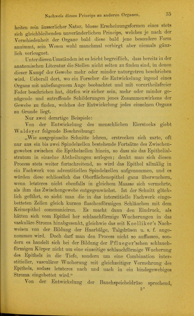 heiten rein äusserlicher Natur, blosse Erscheinungsformen eines stets sich gleichbleibenden unveränderlichen Princips, welches je nach der Verschiedenheit der Organe bald diese bald jene besondere Form annimmt, sein Wesen wohl manchmal verbirgt aber niemals gänz- lich verleugnet. Unter diesen Umständen ist es leicht begreiflich, dass bereits in der anatomischen Literatur die Stellen nicht selten zu finden sind, in denen dieser Kampf der Gewebe mehr oder minder naturgetreu beschrieben wird. Ueberall dort, wo ein Forscher die Entwickelung irgend eines Organs mit unbefangenem Auge beobachtet und mit vorurtheilsfreier Feder beschrieben hat, dürfen wir sicher sein, mehr oder minder ge- nügende und zutreffende Schilderungen jenes Zusammenvnrkens der Gewebe zu finden, welches der Entwickelung jedes einzelnen Organs zu Grunde liegt. Nur zwei derartige Beispiele: Von der Entwickelung des menschlichen Eierstocks giebt Waldeyer folgende Beschreibung: „Wie ausgepinselte Schnitte lehren, erstrecken sich zarte, oft nur aus ein bis zwei Spindelzellen bestehende Fortsätze des Zwischen- gewebes zwischen die Epithelzellen hinein, so dass sie das Epithelial- stratum in einzelne Abtheilungen zerlegen; denkt man sich diesen Process stets weiter fortschreitend, so wird das Epithel allmälig in ein Fach werk von adventitiellen Spindelzellen aufgenommen, und es würden diese schliesslich das Oberflächenepithel ganz überwuchern, wenn letzteres nicht ebenfalls in gleichem Maasse sich vermehrte, als ihm das Zwischengewebe entgegenwächst. Ist der Schnitt glück- lich geführt, so sieht man die in das interstitielle Fachwerk einge- betteten Zellen gleich kurzen flaschenförmigen Schläuchen mit dem Keimepithel communiciren. Es macht dann den Eindruck, als hätten sich vom Epithel her schlauchförmige Wucherungen in das vaskuläre Stroma hinabgesenkt, gleichwie das seit Koelliker’s Nach- weisen von der Bildung der Haarbälge, Talgdrüsen u. s. f. ange- nommen wird. Doch darf man den Process nicht so auffassen, son- dern es handelt sich bei der Bildung der Pflueger'sehen schlauch- förmigen Körper nicht um eine einseitige schlauchförmige Wucherung des Epithels in die Tiefe, sondern um eine Combination inter- stitieller, vasculärer Wucherung mit gleichzeitiger Vermehrung des Epithels, sodass letzteres nach und nach in ein bindegewebiges Stroma eingebettet wird.“ Von der Entwickelung der Bauchspeicheldrüse sprechend, 3*