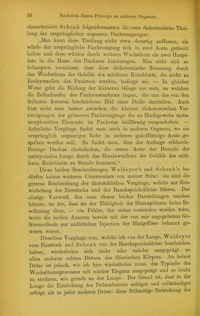 ciiai'actei’isirfc Schenk folgeiidermassen die erste dichotomische Thei- limg des ursprünglichen unpaaren Pankreasganges: „Mau kann diese Theilung nicht etwa derartig auffasseu, als würde der ursprüngliche Pankreasgang sich in zwei Aeste getheilt haben und diese würden durch weiteres Wachsthum als zwei Haupt- äste in die Masse des Pankreas hineiuragen. Man sieht sich zu behaupten veranlasst, dass diese dichotomische Trennung durch das Wachsthum der Gebilde des mittleren Keimblatts, die nicht zu Euchymzellen des Panlcreas wurden, bedingt sei. — In gleicher Weise geht die Bildung der kleineren Gänge vor sich, an welchen die Zellenhaufen des Pankreasenchyms liegen, die uns das von den früheren Autoren beschriebene Bild einer Dolde darstellen. Auch hier sieht man immer zwischen die kleinen dichotomischen Yer- zweiguugen der grösseren Pankreasgänge die zu Bindegewebe meta- morphosirten Elemente im Pankreas keilförmig vorgeschoben. — Aehuliche Vorgänge findet mau auch in anderen Organen, wo ein ursprünglich unpaariges Rohr in mehrere gabelförmige Aeste ge- spalten werden soll. So findet mau, dass der Anfangs schlauch- förmige Duchus choledochus, die ersten Aeste der Bronchi der embryonalen Lunge durch das Hineiuwuchern der Gebilde des mitt- leren Keimblatts zu Stande kommen.“ Diese beiden Beschreibungen Waldeyer’s und Schenk’s be- dürfen keines weiteren Comnientars von meiner Seite: sie sind die getreue Beschreibung der thatsächlichen Vorgänge, welche zur Ent- wickelung des Eierstocks und der Bauchspeicheldrüse führen. Der einzige Vorwurf, den man diesen beiden Darstellungen machen könnte, ist der, dass sie der Thätigkeit der Blutcapillaren keine Er- wähnung thun, — ein Fehler, der sicher vermieden worden wäre, wenn die beiden Autoren bereits mit der von mir angegebenen Ge- friermethode zur natürlichen Injection der Blutgefässe bekannt ge- wesen wären. Dieselben Vorgänge nun, welche ich von der Lunge, Waldeyer vom Bierstock und Schenk von der Bauchspeicheldrüse beschrieben haben, wiederholen sich mehr oder minder ausgeprägt ^ an allen anderen echten Drüsen des thierischen Körpers. An keiner Drüse ist jedoch, wie ich hier wiederholen muss, das Typische des Wachsthumsprocesses mit solcher Eleganz ausgeprägt und so leicht zu studiren, wie gerade an der Lunge. Der Grund ist, dass in der Lunge die Entstehung des Drüsenlumeus zeitiger und vollständiger erfolgt als in jeder anderen Drüse: diese frühzeitige Entstehung des